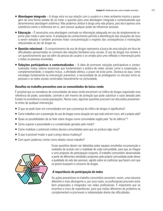 Unidade 10 Mobilizando redes sociais no trabalho comunitário   173

ƒ Abordagem integrada – A droga vista na sua relação com o usuário e o meio ambiente mostra a passa-
  gem de uma forma isolada de se tratar a questão para uma abordagem integrada e contextualizada que
  denominamos abordagem sistêmica. Não podemos atribuir à droga uma vida própria, pois ela é apenas uma
  substância inerte e inofensiva em si, sem possuir qualquer poder de influenciar pessoas.
ƒ Educação – É necessária uma abordagem centrada na informação adequada em vez de simplesmente re-
  primir pelo medo e pelo terror. A ampliação do conhecimento permite a identificação das situações de risco
  a serem evitadas e também promove maior conscientização a respeito das consequências e motivações
  relacionadas ao ato de drogar-se.
ƒ Questão relacional – O comportamento de uso de drogas representa a busca de uma solução em face de
  dificuldades apresentadas no contexto das relações familiares e/ou sociais. O uso de drogas nos remete a
  um questionamento que vai além da pessoa do usuário e se amplia para uma reflexão e intervenção junto
  a todas as pessoas envolvidas.
ƒ Soluções participativas e contextualizadas – A ideia de promover soluções participativas e contex-
  tualizadas traduz valores essenciais que fundamentam a prática de redes sociais como a cooperação, a
  complementaridade, o respeito mútuo, a afinidade afetiva, o prazer de estar junto. Destaca-se aqui, como
  estratégia fundamental na intervenção preventiva, a necessidade de se privilegiarem os vínculos entre as
  pessoas e as redes sociais construídas naturalmente na comunidade.

Desafios no trabalho preventivo com as comunidades de baixa renda
É possível que os moradores de comunidades de baixa renda encontrem no tráfico de drogas organizado uma
referência de poder, autoridade, controle e até mesmo de proteção que pode substituir o vazio deixado pelo
Estado na assistência a essas populações. Nesse caso, algumas questões precisam ser discutidas previamen-
te antes de qualquer intervenção.
ƒ O que se pode fazer em comunidades em que a presença do tráfico de drogas é significativa?
ƒ Como trabalhar com a prevenção do uso de drogas numa situação em que tudo está em risco, até a própria vida?
ƒ Quais as possibilidades de se falar sobre drogas numa comunidade regida pela “lei do silêncio”?
ƒ Como superar a passividade e a cumplicidade geradas pelo medo?
ƒ Como mobilizar o potencial criativo dessas comunidades para que se produza algo novo?
ƒ O que é possível mudar e qual o preço dessa mudança?
ƒ Com quem podemos contar como aliados nesse trabalho?
                                Essas questões devem ser debatidas pelas equipes envolvidas na prevenção e
                                avaliadas de acordo com a realidade de cada comunidade, para que se chegue
                                a uma proposta de participação conjunta. O trabalho comunitário desenvolvido
                                a partir de diferentes atividades propostas pela própria comunidade pode elevar
                                a qualidade de vida das pessoas, agindo sobre as carências que fazem com que
                                os jovens busquem o consumo de drogas.

                                A importância da participação de todos
                                As ações preventivas no trabalho comunitário assumem, assim, uma natureza
                                diferente e mais abrangente e, por essa razão, os profissionais precisam estar
                                bem preparados e integrados nas redes profissionais. É importante que se
                                incentive a troca de experiências, para que visões diferentes do problema se
                                complementem e promovam a solidariedade diante das dificuldades.
 