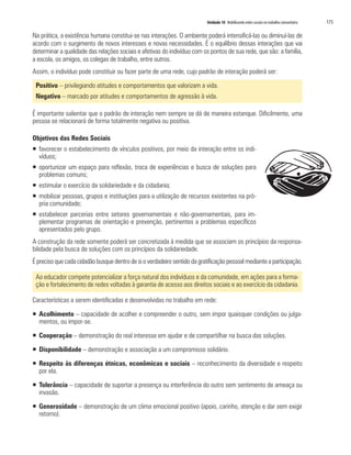 Unidade 10 Mobilizando redes sociais no trabalho comunitário   175

Na prática, a existência humana constitui-se nas interações. O ambiente poderá intensificá-las ou diminuí-las de
acordo com o surgimento de novos interesses e novas necessidades. É o equilíbrio dessas interações que vai
determinar a qualidade das relações sociais e afetivas do indivíduo com os pontos de sua rede, que são: a família,
a escola, os amigos, os colegas de trabalho, entre outros.
Assim, o indivíduo pode constituir ou fazer parte de uma rede, cujo padrão de interação poderá ser:

 Positivo – privilegiando atitudes e comportamentos que valorizam a vida.
 Negativo – marcado por atitudes e comportamentos de agressão à vida.

É importante salientar que o padrão de interação nem sempre se dá de maneira estanque. Dificilmente, uma
pessoa se relacionará de forma totalmente negativa ou positiva.

Objetivos das Redes Sociais
ƒ favorecer o estabelecimento de vínculos positivos, por meio da interação entre os indi-
  víduos;
ƒ oportunizar um espaço para reflexão, troca de experiências e busca de soluções para
  problemas comuns;
ƒ estimular o exercício da solidariedade e da cidadania;
ƒ mobilizar pessoas, grupos e instituições para a utilização de recursos existentes na pró-
  pria comunidade;
ƒ estabelecer parcerias entre setores governamentais e não-governamentais, para im-
  plementar programas de orientação e prevenção, pertinentes a problemas específicos
  apresentados pelo grupo.
A construção da rede somente poderá ser concretizada à medida que se associam os princípios da responsa-
bilidade pela busca de soluções com os princípios da solidariedade.
É preciso que cada cidadão busque dentro de si o verdadeiro sentido da gratificação pessoal mediante a participação.

 Ao educador compete potencializar a força natural dos indivíduos e da comunidade, em ações para a forma-
 ção e fortalecimento de redes voltadas à garantia de acesso aos direitos sociais e ao exercício da cidadania.

Características a serem identificadas e desenvolvidas no trabalho em rede:

ƒ Acolhimento – capacidade de acolher e compreender o outro, sem impor quaisquer condições ou julga-
  mentos, ou impor-se.

ƒ Cooperação – demonstração do real interesse em ajudar e de compartilhar na busca das soluções.

ƒ Disponibilidade – demonstração e associação a um compromisso solidário.

ƒ Respeito às diferenças étnicas, econômicas e sociais – reconhecimento da diversidade e respeito
  por ela.

ƒ Tolerância – capacidade de suportar a presença ou interferência do outro sem sentimento de ameaça ou
  invasão.

ƒ Generosidade – demonstração de um clima emocional positivo (apoio, carinho, atenção e dar sem exigir
  retorno).
 