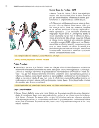 178   Módulo 3 A prevenção do uso de drogas no modelo da educação para a saúde e das redes sociais


                                                                                            Central Única das Favelas – CUFA
                                                                                            A Central Única das Favelas (CUFA) é uma organização
                                                                                            criada a partir da união entre jovens de várias favelas do
                                                                                            país que buscavam espaço para expressar atitudes, ques-
                                                                                            tionamentos ou simplesmente sua vontade de viver.
                                                                                            A CUFA promove atividades nas áreas de educação, lazer,
                                                                                            esportes, cultura e cidadania. Como recurso, utiliza gra-
                                                                                            fite, formação de DJs, break, rap, audiovisual, basquete
                                                                                            de rua, literatura, entre outros. O hip hop é a principal for-
                                                                                            ma de expressão da CUFA e serve como ferramenta de
                                                                                            integração e inclusão social. A Central produz, distribui e
                                                                                            veicula a cultura hip hop por meio de publicações, discos,
                                                                                            vídeos, programas de rádio, shows, concursos, festivais
                                                                                            de música, cinema, oficinas de arte, exposições, debates
                                                                                            e seminários. A equipe CUFA está presente nos 26 esta-
                                                                                            dos da União e no Distrito Federal. É composta, em grande
                                                                                            parte, por jovens formados nas oficinas de capacitação e
                                                                                            profissionalização das bases da instituição, oriundos das
                                                                                            camadas menos favorecidas da sociedade e que atuam
                                                                                            em rede com as comunidades locais.
        Caso você queira saber mais sobre a CUFA, acesse: http://www. cufa.org.br

      Conheça outros projetos de trabalho em rede

      Projeto Pracatum
      ƒ A Associação Pracatum Ação Social foi fundada em 1994 pelo músico Carlinhos Brown com o objetivo de
        desenvolver um trabalho fundamentado nos temas educação e cultura, mobilização social e urbanização.
        A missão da associação é a melhoria da qualidade de vida dos moradores da comunidade do Candeal (Sal-
        vador – BA), por meio do desenvolvimento comunitário, saneamento básico e programas educacionais e
        culturais. As iniciativas sociais incluem questões de responsabilidade social e inserção dos jovens da comu-
        nidade no mercado de trabalho. O lugar é um centro de referência em cursos de formação profissional em
        moda, costura, reciclagem, idiomas e oficinas de capoeira, música, dança e de temáticas ligadas à cultura
        afro-brasileira, além de uma escola infantil.
        Caso você queira saber mais sobre o Projeto Pracatum, acesse: http://www.carlinhosbrown.com.br

      Grupo Cultural Olodum
      ƒ O grupo Olodum da Bahia possui uma Escola Criativa que desenvolve uma série de cursos, tais como:
        oficina de mamulengos, dança, teatro, percussão, dicção e postura de voz, reforço escolar, iniciação mu-
        sical, História e Português. Na área de saúde, o projeto Pró-Saúde busca educar e informar a população
        sobre a prevenção de doenças sexualmente transmissíveis. O grupo realiza ainda campanhas de limpeza
        urbana, que visam manter a comunidade limpa, assim como o reaproveitamento de parte do lixo como
        material reciclável.
 