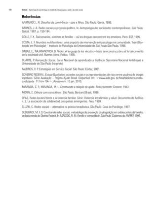 180   Módulo 3 A prevenção do uso de drogas no modelo da educação para a saúde e das redes sociais


      Referências
      ARATANGY, L. R. Desafios da convivência – pais e filhos. São Paulo: Gente, 1998.
      BARNES, J. A. Redes sociais e processo político. In: Antropologia das sociedades contemporâneas. São Paulo:
      Global, 1987. p. 159-194.
      COLLE, F. X. Toxicomanies, sistèmes et familles – où les drogues rencontrent les emotions. Paris: ESF, 1995.
      COSTA, L. F. Reuniões multifamiliares: uma proposta de intervenção em psicologia na comunidade. Tese (Dou-
      torado em Psicologia) – Instituto de Psicologia da Universidade de São Paulo,São Paulo, 1998.
      DABAS, E.; NAJMANOVICH, D. Redes: el lenguaje de los vínculos – hacia la reconstrucción y el fortalecimiento
      de la sociedad civil. Buenos Aires: Paidos, 1995.
      DUARTE, P. Reinserção Social. Curso Nacional de aprendizado a distância. Secretaria Nacional Antidrogas e
      Universidade de São Paulo (no prelo).
      FALEIROS, V. P. Estratégias em Serviço Social. São Paulo: Cortez, 2001.
      GOVERNO FEDERAL. Estudo Qualitativo: as redes sociais e as representações de risco entre usuários de drogas
      injetáveis. Série Avaliação – Projeto Ajude Brasil. Disponível em: <www.aids.gov. br/final/biblioteca/avalia-
      cao6/ajude_71.htm-19k->. Acesso em: 15 jan. 2010.
      MIRANDA, C. F.; MIRANDA, M. L. Construindo a relação de ajuda. Belo Horizonte: Crescer, 1983.
      MORIN, E. Ciência com consciência. São Paulo: Bertrand Brasil, 1996.
      OPAS, Redes locales frente a la violencia familiar. Série: Violencia Intrafamiliar y salud. Documento de Análisis
      n. 2. La asociación de solidariedad para países emergentes. Peru, 1999.
      SLUZKI, C. Redes sociais – alternativa na prática terapêutica. São Paulo: Casa do Psicólogo, 1997.
      SUDBRACK, M. F. O. Construindo redes sociais: metodologia de prevenção da drogadição em adolescentes de famílias
      de baixa renda do Distrito Federal. In: MACEDO, R. M. Família e comunidade. São Paulo: Cadernos da ANPPEP 1997.
                                                                                                               ,
 