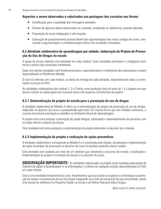 18   Orientações Gerais sobre o Curso de Prevenção do Uso de Drogas para Educadores de Escolas Públicas


     Aspectos a serem observados e valorizados nas postagens dos cursistas nos fóruns:
            ƒ Contribuição para a qualidade das mensagens postadas.
            ƒ Síntese de algumas ideias relacionadas ao conteúdo, sinalizando as referências, quando utilizadas.
            ƒ Proposição de novas indagações e informações.
            ƒ Colocação de posicionamento pessoal diante das argumentações dos outros colegas da turma, valo-
              rizando a argumentação e a fundamentação teórica nos conteúdos estudados.

     8.2 Atividade colaborativa de aprendizagem por módulo: elaboração do Projeto de Preven-
     ção do Uso de Drogas da escola
     O grupo da escola realizará uma atividade em cada módulo. Estas atividades promovem a integração entre
     teoria e prática dos conteúdos trabalhados.
     Cada uma destas atividades será fundamental para o aproveitamento e rendimento dos educadores e estará
     disponibilizada na Plataforma Moodle.
     O tutor irá informar, em cada módulo, as datas de entrega de cada atividade, disponibilizando todas as orien-
     tações e prazos no AVA.
     As atividades colaborativas dos módulo 1, 2 e 3 terão como produção final um texto de 1 a 3 páginas em que
     devem constar as elaborações dos cursistas acerca de aspectos constituintes do projeto.

     8.2.1 Sistematização do projeto da escola para a prevenção do uso de drogas
     A atividade colaborativa do Módulo 4 refere-se à sistematização do projeto de prevenção do uso de drogas,
     elaborado no decorrer do curso e acompanhado pelo tutor. Da mesma forma que nos módulos anteriores, o
     cursista encontrará orientação e subsídios no Ambiente Virtual de Aprendizagem.
     O projeto terá como enfoque a promoção da saúde integral, valorizando o desenvolvimento de parcerias com
     as redes interna e externa da escola.
     Esta atividade terá como produção a sistematização do projeto elaborado no decorrer dos módulos.

     8.2.2 Implementação do projeto e realização de ações preventivas
     A atividade colaborativa 5 corresponde ao Módulo 5 e é constituída pela revisão, socialização e implementação
     de ações do projeto de prevenção no decorrer do curso no período específico deste módulo.
     Esta atividade será avaliada por meio de um relatório que sintetizará o processo de revisão, socialização e
     implementação do projeto no contexto da escola e no decorrer do curso.

     OBSERVAÇÃO IMPORTANTE: As atividades relacionadas ao projeto serão avaliadas pela equipe do
     Sistema de Apoio à Aprendizagem e as informações e critérios de avaliação estarão disponibilizados no AVA
     em cada módulo.
     Esta é uma atividade fundamental do curso. Incentivamos que sua escola se organize e se fortaleça na promo-
     ção da saúde e na prevenção do uso de drogas integrando-se à rede de prevenção de sua comunidade, sendo
     uma escola de referência no Programa Saúde na Escola e na Política Nacional sobre Drogas.
                                                                                                          Bom curso! E conte conosco!
 