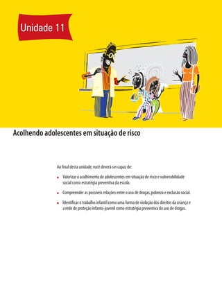 Unidade 11




Acolhendo adolescentes em situação de risco


              Ao ﬁnal desta unidade, você deverá ser capaz de:
              n   Valorizar o acolhimento de adolescentes em situação de risco e vulnerabilidade
                  social como estratégia preventiva da escola.
              n   Compreender as possíveis relações entre o uso de drogas, pobreza e exclusão social.
              n   Identiﬁcar o trabalho infantil como uma forma de violação dos direitos da criança e
                  a rede de proteção infanto-juvenil como estratégia preventiva do uso de drogas.
 