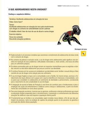 Unidade 11 Acolhendo adolescentes em situação de risco   183

O QUE ABORDAREMOS NESTA UNIDADE?

Conheça a sequência didática:

 Temática: Acolhendo adolescentes em situação de risco
 Vídeo: Como fazer?
 Textos:
 Acolhendo adolescentes em situação de risco pelo envolvimento
 com drogas no contexto de vulnerabilidade social e pobreza
 O trabalho infantil: fator de risco do uso de álcool e outras drogas
 Exercício objetivo
 Fórum de conteúdo:
 Discutindo situações-problema




 ƒ Dupla exclusão é um processo complexo que caracteriza o envolvimento de adolescentes de baixa renda
   com o consumo de drogas.
 ƒ No contexto de pobreza e exclusão social, o uso de drogas entre adolescentes pode significar uma ten-
   tativa de resolução de seus problemas e dificuldades vivenciadas e, neste sentido, uma busca de alívio
   para um sofrimento psíquico.
 ƒ Os efeitos promovidos pelo uso de drogas tornam-se respostas momentâneas para as angústias e dúvi-
   das naturais na vida deste adolescente que procura construir sua identidade.
 ƒ O contínuo fracasso em ter sucesso em estabelecer sua identidade social, familiar e sexual reforça o falso
   caminho do uso de drogas como solução para seu sofrimento.
 ƒ O uso de drogas fragiliza os laços com a comunidade e com a família. Ao mesmo tempo, promove o for-
   talecimento dos laços afetivos com o grupo com o qual se identifica em interesses e necessidades, com
   os pares que consolidam no adolescente um sentimento de identidade e pertencimento, corroborando
   para o nascimento de uma cumplicidade no uso de drogas.
 ƒ A integração da escola às Redes de Proteção é uma forma de contribuir para o fortalecimento e para a
   ampliação das ações de enfrentamento à violência contra crianças e adolescentes, a partir do envolvi-
   mento das comunidades em torno dessa questão.
 ƒ Para essa integração acontecer, é preciso que os gestores, professores e demais profissionais que atuam
   na educação estejam preparados para o reconhecimento, a prevenção e o enfrentamento das diferentes
   situações de violência a que está exposta a população infanto-juvenil.
 ƒ É fundamental que as famílias e as comunidades sejam incluídas nesse debate, a fim de que elas par-
   ticipem do processo, tanto na condição de sujeitos de proteção quanto na de parceiros na garantia e
   promoção dos direitos dessa população.
 