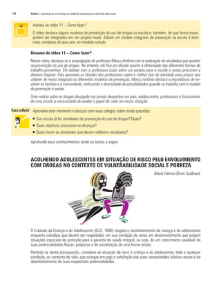 184   Módulo 3 A prevenção do uso de drogas no modelo da educação para a saúde e das redes sociais



        Assista ao vídeo 11 – Como fazer?
        O vídeo destaca alguns modelos de prevenção do uso de drogas na escola e, também, de que forma esses
        podem ser integrados em um projeto maior. Adotar um modelo integrado de prevenção na escola é bem
        mais complexo do que usar um modelo isolado.

      Resumo do vídeo 11 – Como fazer?
      Nesse vídeo, destaca-se a empolgação do professor Marco Antônio com a realização de atividades que ajudem
      na prevenção do uso de drogas. No entanto, ele fica em dúvida quanto à efetividade das diferentes formas de
      trabalho preventivo. Ele debate com a professora Luíza sobre um projeto para a escola e juntos procuram a
      diretora Dagmar. Esta aproveita as dúvidas dos professores sobre o melhor tipo de atividade para propor que
      utilizem de modo integrado os diferentes modelos de prevenção. Marco Antônio destaca a importância de en-
      volver as famílias e a comunidade, enfocando a diversidade de possibilidades quando se trabalha com o modelo
      de promoção à saúde.
      Uma notícia sobre as drogas divulgada nos jornais despertou nos pais, adolescentes, professores e funcionários
      de uma escola a necessidade de avaliar o papel de cada um nessa situação.

        Aproveite este momento e discuta com seus colegas sobre estas questões:
       ƒ Sua escola já fez atividades de prevenção do uso de drogas? Quais?
       ƒ Quais objetivos procurava-se alcançar?
       ƒ Quais foram as atividades que deram melhores resultados?

      Aprofunde seus conhecimentos lendo os textos a seguir.



      ACOLHENDO ADOLESCENTES EM SITUAÇÃO DE RISCO PELO ENVOLVIMENTO
      COM DROGAS NO CONTEXTO DE VULNERABILIDADE SOCIAL E POBREZA
                                                                                                     Maria Fátima Olivier Sudbrack




      O Estatuto da Criança e do Adolescente (ECA, 1990) resgata o reconhecimento da criança e do adolescente
      enquanto cidadãos que devem ser respeitados em sua condição de seres em desenvolvimento que exigem
      situações especiais de proteção para a garantia da saúde integral, ou seja, de um crescimento saudável de
      suas potencialidades físicas, psíquicas e de socialização de uma forma ampla.
      Partindo-se deste pressuposto, considera-se situação de risco à criança e ao adolescente, toda e qualquer
      condição, ou contexto de vida, que coloque em jogo a satisfação das suas necessidades básicas atuais e do
      desenvolvimento de suas respectivas potencialidades.
 