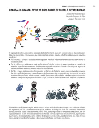 Unidade 11 Acolhendo adolescentes em situação de risco   187

O TRABALHO INFANTIL: FATOR DE RISCO DO USO DE ÁLCOOL E OUTRAS DROGAS
                                                                                      Alissandra Alves Rodrigues
                                                                                      Deuzinéa Nogueira da Silva
                                                                                         Joaquim Travassos Leite




A legislação brasileira, ao proibir a realização do trabalho infantil, levou em consideração as disposições con-
tidas nas convenções internacionais que tratam da luta contra o trabalho infantil e estabeleceu as seguintes
condições:
ƒ Até 14 anos, a criança e o adolescente não podem trabalhar, independentemente do local de trabalho ou
   tipo de atividade.
ƒ De 14 a 16 anos, o adolescente pode ter Carteira de Trabalho, porém, só poderá trabalhar na condição de
   aprendiz, experiência que deve ser devidamente registrada na carteira. Esse é o único tipo de registro de
   trabalho admitido nesse documento até os 16 anos de idade.
ƒ De 16 a 18 anos, o adolescente, além de poder ter Carteira de Trabalho, poderá exercer atividade remunera-
   da, não mais limitada apenas à aprendizagem, desde que esta não comprometa seu processo de formação
   e desenvolvimento físico, psíquico, moral e social. Sendo assim, são proibidos trabalhos noturnos ou que en-
   volvam o manejo de cargas pesadas ou com longas jornadas, e atividades insalubres, perigosas ou penosas.




Contrariando os dispositivos legais, a mão-de-obra infantil ainda é utilizada no campo e na cidade das diferen-
tes regiões do país. Na cultura da cana-de-açúcar, do fumo, da laranja, do sisal, nas carvoarias, madeireiras,
olarias, pedreiras, lixões, casas de farinhas, feiras livres, como engraxates ou vendedores ambulantes, em ser-
viços domésticos ou em atividades ainda mais aviltantes, como a exploração sexual comercial, a pornografia
ou em outras atividades ilícitas, como o tráfico de drogas. Ficam expostos, cotidianamente, aos mais diversos
riscos, comprometendo a formação e o desenvolvimento físico, cognitivo e psicológico.
 