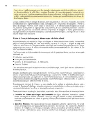 188   Módulo 3 A prevenção do uso de drogas no modelo da educação para a saúde e das redes sociais


        Essas crianças e adolescentes, excluídos das atividades próprias da sua fase de desenvolvimento, apresen-
        tam diversos problemas de saúde física e emocional. O cenário é de tristeza, insegurança e insatisfação com
        a vida, que aumenta à medida que as expectativas de superação dessa condição diminuem, aumentando
        também a vulnerabilidade dessas crianças e adolescentes, inclusive aos vários fatores de risco do uso de
        álcool e outras drogas.

      Crianças e adolescentes em situação de pobreza, com vínculos afetivos e familiares fragilizados, convivendo
      com adultos de vários segmentos da sociedade, que não possuem o compromisso de protegê-los e mantê-los
      a salvo de situações aviltantes, podem buscar no uso de álcool ou de outras drogas o alívio para suas angús-
      tias, carências e dificuldades de superação dos seus problemas. É nesse contexto que se insere o trabalho
      infantil e, por isso, conhecer sua realidade e firmar o compromisso de assegurar os direitos garantidos a essa
      população constitui um importante passo para a sua erradicação e também para a prevenção do uso de álcool
      e outras drogas nesta faixa etária.

      A Rede de Proteção da Criança e do Adolescente e o Trabalho Infantil
      As condições legais para a proteção integral da criança e do adolescente no Brasil surgiram com a promul-
      gação da Constituição Federal, em 1988, e em seguida com a Lei n. 8.069, de 13 de julho de 1990, mais
      conhecida como Estatuto da Criança e do Adolescente (ECA), que instituiu o Sistema de Garantia de Direitos,
      organizado em um conjunto de ações governamentais e não-governamentais da União, dos estados, do Dis-
      trito Federal e dos municípios.
      Este Sistema pode ser facilmente identificado como uma rede de garantias e direitos, que deve ser articulada
      e integrada por:
      ƒ   Instituições governamentais.
      ƒ   Instituições não-governamentais.
      ƒ   Conselhos de Direitos da Criança e do Adolescente.
      ƒ   Conselhos Tutelares.
      Cada uma dessas instituições atua conforme a sua competência legal, com o apoio dos seus profissionais e
      de toda a população.
      Situações identificadas como exploração de trabalho infantil devem ser encaminhadas para a autoridade mais
      próxima componente da Rede, que conta com agentes que poderão tomar medidas de identificação e respon-
      sabilização do empregador e/ou explorador; de encaminhamento da criança, do adolescente e de sua família a
      programas de inclusão social ou de profissionalização; encaminhamento para estabelecimentos de saúde nos
      casos necessários e para estabelecimentos de ensino.
      Se o adolescente tiver mais de 16 anos e se o seu trabalho não for proibido, as autoridades deverão exigir a
      emissão da Carteira de Trabalho e o respectivo registro do contrato de trabalho no documento, assim como o
      registro do trabalhador em livro, ficha ou sistema informatizado competentes.
      É importante conhecer as atribuições dos principais componentes deste Sistema ou Rede de Garantia de Direitos:
      a) Conselhos dos Direitos da Criança e do Adolescente: são órgãos autônomos, intersetoriais e delibe-
         rativos, com funções de controlar e monitorar a execução das ações previstas na política de atendimento a
         crianças e adolescentes nas três esferas de governo – municipal, estadual e federal, visto que existem nesses
         três níveis.
      b) Conselhos Tutelares: são órgãos públicos municipais de caráter autônomo e permanente, não jurisdi-
         cionais, encarregados de zelar pelo cumprimento dos direitos das crianças e dos adolescentes. Recebem
         denúncias de negligência, discriminação, exploração, violência, crueldade e opressão que tenham como
         vítimas crianças e adolescentes. Após a denúncia, executam suas atribuições executivas de atendimento
 