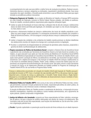 Unidade 11 Acolhendo adolescentes em situação de risco   189

  e acompanhamento de cada caso para definir a melhor forma de resolução do problema. Realizam encami-
  nhamentos diversos a serviços, programas ou instituições, requisitando o atendimento devido. Caso essas
  requisições não sejam atendidas, o Conselho pode encaminhar o caso ao Ministério Público para que sejam
  tomadas as providências jurídicas necessárias.
c) Delegacias Regionais de Trabalho: são os órgãos do Ministério do Trabalho e Emprego (MTE) existentes
   em cada Unidade da Federação, inclusive no Distrito Federal. Nessas unidades, são lotados os auditores-
   -fiscais do trabalho, servidores públicos responsáveis pelas seguintes atribuições legais:
 ƒ realizar as ações de fiscalização em locais onde haja a utilização mão de obra de crianças e adolescentes
   abaixo da idade mínima permitida pela legislação, em atividades que exijam ou não vínculo empregatício,
   no meio urbano e rural;
 ƒ promover o afastamento imediato de crianças e adolescentes dos locais de trabalho prejudiciais e proi-
   bidos nos quais estejam sendo explorados e o consequente acionamento das entidades que compõem a
   Rede de Garantia de Direitos, a fim de assegurar a inserção dessas crianças e adolescentes em programas
   sociais;
 ƒ realizar a inspeção das condições e dos ambientes de trabalho visando promover os direitos trabalhistas
   dos adolescentes oriundos de relações de emprego sem a proteção prevista na legislação;
 ƒ fiscalizar o cumprimento da obrigatoriedade de contratação de aprendizes pelas empresas, propiciando a
   garantia do direito à profissionalização de adolescentes.
d) Órgãos executores da Política de Assistência Social: compõem o Sistema Único de Assistência Social
   e geralmente são constituídos por Secretarias de Assistência Social ou de Ação Social nos estados e mu-
   nicípios, as quais executam suas ações por meio dos Centros de Referência em Assistência Social (CRAS)
   e Centro de Referência Especializado em Assistência Social (CREAS). No contexto do trabalho infantil, suas
   ações visam garantir a proteção da infância, da adolescência e da família, que necessitam de algum amparo
   assistencial, com o objetivo de assegurar a não inserção no trabalho infantil de crianças e adolescentes ou
   o não retorno às atividades laborais proibidas. Podem, ainda, viabilizar o acesso dos adultos (pais e/ou res-
   ponsáveis) aos programas de profissionalização e de inclusão social. São ações comuns a estas Secretarias
   a inserção da criança ou do adolescente afastados do trabalho proibido no Programa de Erradicação do
   Trabalho Infantil (PETI) e de sua família no Programa Bolsa Família.

 Crianças e adolescentes encontrados em situação de trabalho infantil pela Inspeção do Trabalho possuem
 prioridade de inclusão no PETI. Caso o município não seja atendido pelo PETI ou não possua meta (ou vaga)
 disponível para a inclusão da criança ou adolescente, o Conselho Tutelar deverá oficiar o Órgão Gestor
 Municipal ou a Coordenação Nacional do PETI no Ministério do Desenvolvimento Social e Combate à Fome
 (MDS), para as providências cabíveis.

e) Ministério Público do Trabalho (MPT): trata-se de um dos ramos do Ministério Público da União, institui-
   ção permanente, essencial à função jurisdicional do Estado, responsável pela defesa da ordem jurídica, do
   regime democrático e dos interesses sociais e individuais indisponíveis.
  A atuação do Ministério Público do Trabalho envolve o recebimento de denúncias, a instauração de proce-
  dimentos investigatórios, inquéritos civis públicos e outras medidas administrativas, até o ajuizamento de
  ações judiciais, quando comprovada a irregularidade.

f) Justiça da Infância e da Juventude: composta por Varas especializadas do Poder Judiciário, encarrega-
   das de aplicar a lei para a solução de conflitos relacionados aos direitos da criança e do adolescente. Nos
   municípios onde não há esta Vara especializada, suas funções são destinadas ao Juiz de outra Vara, confor-
   me a organização judiciária local.

g) Escola: A grande capilaridade e a penetração social da escola são fortes atributos de um aliado imprescin-
 