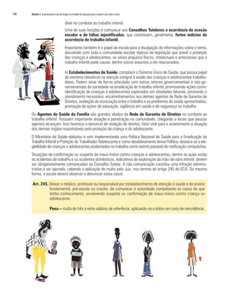 190   Módulo 3 A prevenção do uso de drogas no modelo da educação para a saúde e das redes sociais


                                        dível no combate ao trabalho infantil.
                                        Uma de suas funções é comunicar aos Conselhos Tutelares a ocorrência de evasão
                                        escolar e de faltas injustificadas, que constituem, geralmente, fortes indícios da
                                        ocorrência de trabalho infantil.
                                        Importante também é o papel da escola para a divulgação de informações sobre o tema,
                                        discutindo com toda a comunidade escolar tópicos da legislação que prevê a proteção
                                        das crianças e adolescentes, os sérios prejuízos físicos, intelectuais e emocionais que o
                                        trabalho infantil pode causar, dentre outros assuntos a ele relacionados.

                                        h) Estabelecimentos de Saúde: compõem o Sistema Único de Saúde, que possui papel
                                        de extrema relevância na atenção integral à saúde das crianças e adolescentes trabalha-
                                        dores. Podem atuar de forma articulada com outros setores governamentais e não-go-
                                        vernamentais da sociedade na erradicação do trabalho infantil, promovendo ações como:
                                        identificação de crianças e adolescentes explorados em atividades laborais, prestando o
                                        atendimento necessário; encaminhamentos aos demais agentes da Rede de Garantia de
                                        Direitos; avaliação da associação entre o trabalho e os problemas de saúde apresentados;
                                        promoção de ações de educação, vigilância em saúde e de segurança no trabalho.
      Os Agentes de Saúde da Família são grandes aliados da Rede de Garantia de Direitos no combate ao
      trabalho infantil. Possuem importante atuação e penetração na comunidade, chegando a locais que poucos
      agentes alcançam. Isso favorece a denúncia de violação de direitos, fator vital para o acionamento e atuação
      dos demais órgãos responsáveis pela proteção da criança e do adolescente.
      O Ministério da Saúde elaborou e vem implementando uma Política Nacional de Saúde para a Erradicação do
      Trabalho Infantil e Proteção do Trabalhador Adolescente e como desdobramento dessa Política, destaca-se a ele-
      gibilidade de crianças e adolescentes acidentados no trabalho como evento passível de notificação compulsória.
      Situações de confirmação ou suspeita de maus-tratos contra crianças e adolescentes, dentre as quais estão
      os acidentes de trabalho e os acidentes domésticos, indicativos de exploração da mão-de-obra infantil, devem
      ser obrigatoriamente comunicados ao Conselho Tutelar. A não comunicação constitui uma infração adminis-
      trativa a ser apurada, cabendo a aplicação de multa pelo Juiz, nos termos do artigo 245 do ECA. Da mesma
      forma, a escola deverá observar e denunciar estes casos.

       Art. 245. Deixar o médico, professor ou responsável por estabelecimento de atenção à saúde e de ensino
                 fundamental, pré-escola ou creche, de comunicar à autoridade competente os casos de que
                 tenha conhecimento, envolvendo suspeita ou confirmação de maus-tratos contra criança ou
                 adolescente:

                        Pena – multa de três a vinte salários de referência, aplicando-se o dobro em caso de reincidência.
 