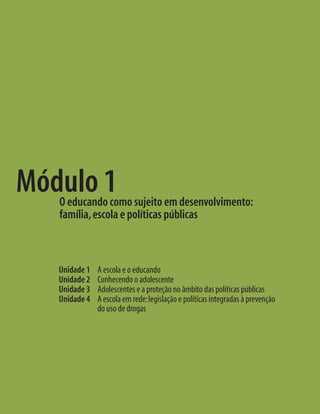 Módulo 1
   O educando como sujeito em desenvolvimento:
   família, escola e políticas públicas



   Unidade 1   A escola e o educando
   Unidade 2   Conhecendo o adolescente
   Unidade 3   Adolescentes e a proteção no âmbito das políticas públicas
   Unidade 4   A escola em rede: legislação e políticas integradas à prevenção
               do uso de drogas
 