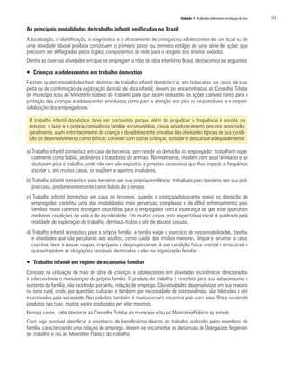 Unidade 11 Acolhendo adolescentes em situação de risco   191

As principais modalidades de trabalho infantil verificadas no Brasil
A localização, a identificação, o diagnóstico e o afastamento de crianças ou adolescentes de um local ou de
uma atividade laboral proibida constituem o primeiro passo ou primeiro estágio de uma série de ações que
precisam ser deflagradas pelos órgãos componentes da rede para o resgate dos direitos violados.
Dentre as diversas atividades em que se empregam a mão de obra infantil no Brasil, destacamos as seguintes:

ƒ Crianças e adolescentes em trabalho doméstico
Existem quatro modalidades bem distintas de trabalho infantil doméstico e, em todas elas, os casos de sus-
peita ou de confirmação da exploração da mão de obra infantil, devem ser encaminhados ao Conselho Tutelar
do município e/ou ao Ministério Público do Trabalho para que sejam realizadas as ações cabíveis tanto para a
proteção das crianças e adolescentes envolvidos como para a atenção aos pais ou responsáveis e a respon-
sabilização dos empregadores.

 O trabalho infantil doméstico deve ser combatido porque além de prejudicar a frequência à escola, os
 estudos, o lazer e a própria convivência familiar e comunitária, causa amadurecimento precoce associado,
 geralmente, a um entristecimento da criança e do adolescente privados das atividades típicas de sua condi-
 ção de desenvolvimento como brincar, conviver com outras crianças, estudar e descansar adequadamente.

a) Trabalho infantil doméstico em casa de terceiros, sem residir no domicílio do empregador: trabalham espe-
   cialmente como babás, jardineiros e tratadores de animais. Normalmente, residem com seus familiares e se
   deslocam para o trabalho, onde não raro são expostos a jornadas excessivas que lhes impede a frequência
   escolar e, em muitos casos, os expõem a agentes insalubres.
b) Trabalho infantil doméstico para terceiros em sua própria residência: trabalham para terceiros em sua pró-
   pria casa, predominantemente como babás de crianças.
c) Trabalho infantil doméstico em casa de terceiros, quando a criança/adolescente reside no domicílio do
   empregador: constitui uma das modalidades mais perversas, complexas e de difícil enfrentamento, pois
   famílias muito carentes entregam seus filhos para o empregador com a esperança de que este oportunize
   melhores condições de vida e de escolaridade. Em muitos casos, esta expectativa inicial é quebrada pela
   realidade de exploração do trabalho, de maus-tratos e até de abusos sexuais.
d) Trabalho infantil doméstico para a própria família: a família exige o exercício de responsabilidades, tarefas
   e atividades que são peculiares aos adultos, como cuidar dos irmãos menores, limpar e arrumar a casa,
   cozinhar, lavar e passar roupas, impróprias e desproporcionais à sua condição física, mental e emocional e
   que extrapolam as obrigações razoáveis destinadas a eles na organização familiar.

ƒ Trabalho infantil em regime de economia familiar
Consiste na utilização da mão de obra de crianças e adolescentes em atividades econômicas direcionadas
à sobrevivência e manutenção da própria família. O produto do trabalho é revertido para seu autoconsumo e
sustento da família, não existindo, portanto, relação de emprego. São atividades desenvolvidas em sua maioria
na zona rural, onde, por questões culturais e também por necessidade de sobrevivência, são toleradas e até
incentivadas pela sociedade. Nas cidades, também é muito comum encontrar pais com seus filhos vendendo
produtos nas ruas, muitas vezes produzidos por eles mesmos.
Nesses casos, cabe denúncia ao Conselho Tutelar do município e/ou ao Ministério Público no estado.
Caso seja possível identificar a existência de beneficiários diretos do trabalho realizado pelos membros da
família, caracterizando uma relação de emprego, devem-se encaminhar as denúncias às Delegacias Regionais
do Trabalho e /ou ao Ministério Público do Trabalho.
 