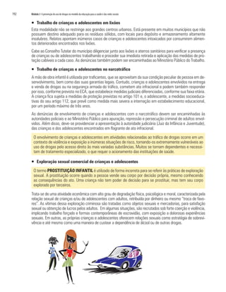 192   Módulo 3 A prevenção do uso de drogas no modelo da educação para a saúde e das redes sociais


      ƒ Trabalho de crianças e adolescentes em lixões
      Esta modalidade não se restringe aos grandes centros urbanos. Está presente em muitos municípios que não
      possuem destino adequado para os resíduos sólidos, com locais para depósito e armazenamento altamente
      insalubres. Relatos apontam inúmeros casos de crianças e adolescentes intoxicados por consumirem alimen-
      tos deteriorados encontrados nos lixões.
      Cabe ao Conselho Tutelar do município diligenciar junto aos lixões e aterros sanitários para verificar a presença
      de crianças ou de adolescentes trabalhando e proceder sua imediata retirada e aplicação das medidas de pro-
      teção cabíveis a cada caso. As denúncias também podem ser encaminhadas ao Ministério Público do Trabalho.

      ƒ Trabalho de crianças e adolescentes no narcotráfico
      A mão de obra infantil é utilizada por traficantes, que se aproveitam da sua condição peculiar de pessoa em de-
      senvolvimento, bem como das suas garantias legais. Contudo, crianças e adolescentes envolvidos na entrega
      e venda de drogas ou na segurança armada do tráfico, cometem ato infracional e podem também responder
      por isso, conforme previsto no ECA, que estabelece medidas judiciais diferenciadas, conforme sua faixa etária.
      A criança fica sujeita a medidas de proteção previstas no artigo 101 e, o adolescente, a medidas socioeduca-
      tivas do seu artigo 112, que prevê como medida mais severa a internação em estabelecimento educacional,
      por um período máximo de três anos.
      As denúncias de envolvimento de crianças e adolescentes com o narcotráfico devem ser encaminhadas às
      autoridades policiais e ao Ministério Público para apuração, repressão e persecução criminal de adultos envol-
      vidos. Além disso, deve-se providenciar a apresentação à autoridade judiciária (Juiz da Infância e Juventude),
      das crianças e dos adolescentes encontrados em flagrante de ato infracional.

        O envolvimento de crianças e adolescentes em atividades relacionadas ao tráfico de drogas ocorre em um
        contexto de violência e exposição a inúmeras situações de risco, tornando-os extremamente vulneráveis ao
        uso de drogas pelo acesso direto às mais variadas substâncias. Muitos se tornam dependentes e necessi-
        tam de tratamento especializado, o que requer o acionamento das instituições de saúde.

      ƒ Exploração sexual comercial de crianças e adolescentes

        O termo PROSTITUIÇÃO INFANTIL é utilizado de forma incorreta para se referir às práticas de exploração
        sexual. A prostituição ocorre quando a pessoa vende seu corpo por decisão própria, mesmo conhecendo
        as consequências do ato. Uma criança não tem poder de decisão para se prostituir, mas tem seu corpo
        explorado por terceiros.

      Trata-se de uma atividade econômica com alto grau de degradação física, psicológica e moral, caracterizada pela
      relação sexual de crianças e/ou de adolescentes com adultos, retribuída por dinheiro ou mesmo “troca de favo-
      res”. As vítimas dessa exploração criminosa são tratadas como objetos sexuais e mercadorias, para satisfação
      sexual ou obtenção de lucros pelos adultos. Em algumas situações, são recrutados sob forte coerção e violência,
      implicando trabalho forçado e formas contemporâneas de escravidão, com exposição a dolorosas experiências
      sexuais. Em outras, as próprias crianças e adolescentes oferecem relações sexuais como estratégia de sobrevi-
      vência e até mesmo como uma maneira de custear a dependência de álcool ou de outras drogas.
 
