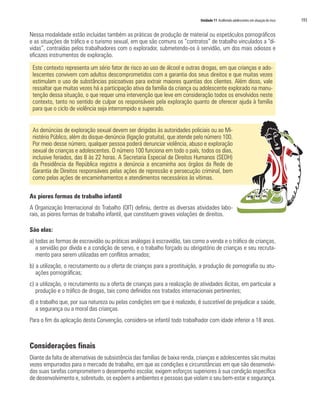 Unidade 11 Acolhendo adolescentes em situação de risco   193

Nessa modalidade estão incluídas também as práticas de produção de material ou espetáculos pornográficos
e as situações de tráfico e o turismo sexual, em que são comuns os “contratos” de trabalho vinculados a “dí-
vidas”, contraídas pelos trabalhadores com o explorador, submetendo-os à servidão, um dos mais odiosos e
eficazes instrumentos de exploração.

 Este contexto representa um sério fator de risco ao uso de álcool e outras drogas, em que crianças e ado-
 lescentes convivem com adultos descomprometidos com a garantia dos seus direitos e que muitas vezes
 estimulam o uso de substâncias psicoativas para extrair maiores quantias dos clientes. Além disso, vale
 ressaltar que muitas vezes há a participação ativa da família da criança ou adolescente explorado na manu-
 tenção dessa situação, o que requer uma intervenção que leve em consideração todos os envolvidos neste
 contexto, tanto no sentido de culpar os responsáveis pela exploração quanto de oferecer ajuda à família
 para que o ciclo de violência seja interrompido e superado.


 As denúncias de exploração sexual devem ser dirigidas às autoridades policiais ou ao Mi-
 nistério Público, além do disque-denúncia (ligação gratuita), que atende pelo número 100.
 Por meio desse número, qualquer pessoa poderá denunciar violência, abuso e exploração
 sexual de crianças e adolescentes. O número 100 funciona em todo o país, todos os dias,
 inclusive feriados, das 8 às 22 horas. A Secretaria Especial de Direitos Humanos (SEDH)
 da Presidência da República registra a denúncia a encaminha aos órgãos da Rede de
 Garantia de Direitos responsáveis pelas ações de repressão e persecução criminal, bem
 como pelas ações de encaminhamentos e atendimentos necessários às vítimas.

As piores formas de trabalho infantil
A Organização Internacional do Trabalho (OIT) definiu, dentre as diversas atividades labo-
rais, as piores formas de trabalho infantil, que constituem graves violações de direitos.

São elas:
a) todas as formas de escravidão ou práticas análogas à escravidão, tais como a venda e o tráfico de crianças,
   a servidão por dívida e a condição de servo, e o trabalho forçado ou obrigatório de crianças e seu recruta-
   mento para serem utilizadas em conflitos armados;
b) a utilização, o recrutamento ou a oferta de crianças para a prostituição, a produção de pornografia ou atu-
   ações pornográficas;
c) a utilização, o recrutamento ou a oferta de crianças para a realização de atividades ilícitas, em particular a
   produção e o tráfico de drogas, tais como definidos nos tratados internacionais pertinentes;
d) o trabalho que, por sua natureza ou pelas condições em que é realizado, é suscetível de prejudicar a saúde,
   a segurança ou a moral das crianças.
Para o fim da aplicação desta Convenção, considera-se infantil todo trabalhador com idade inferior a 18 anos.



Considerações finais
Diante da falta de alternativas de subsistência das famílias de baixa renda, crianças e adolescentes são muitas
vezes empurrados para o mercado de trabalho, em que as condições e circunstâncias em que são desenvolvi-
das suas tarefas comprometem o desempenho escolar, exigem esforços superiores à sua condição específica
de desenvolvimento e, sobretudo, os expõem a ambientes e pessoas que violam o seu bem-estar e segurança.
 