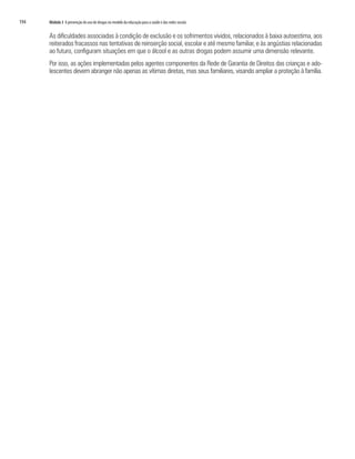 194   Módulo 3 A prevenção do uso de drogas no modelo da educação para a saúde e das redes sociais


      As dificuldades associadas à condição de exclusão e os sofrimentos vividos, relacionados à baixa autoestima, aos
      reiterados fracassos nas tentativas de reinserção social, escolar e até mesmo familiar, e às angústias relacionadas
      ao futuro, configuram situações em que o álcool e as outras drogas podem assumir uma dimensão relevante.
      Por isso, as ações implementadas pelos agentes componentes da Rede de Garantia de Direitos das crianças e ado-
      lescentes devem abranger não apenas as vítimas diretas, mas seus familiares, visando ampliar a proteção à família.
 