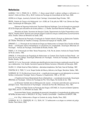 Unidade 11 Acolhendo adolescentes em situação de risco   195

Referências
ALMEIDA, T. M. C.; PENSO, M. A.; COSTA, L. F. Abuso sexual infantil: o gênero configura o sofrimento e o
destino?. Estilos da Clínica, XIV, p. 46-67, Instituto de Psicologia da Universidade de São Paulo, 2009.
ASÚNS et al. Drogas, Juventud y Exclusión Social. Santiago: Universidade Diego Portales, 1991.
BRASIL. Estatuto da Criança e do Adolescente: Lei n. 8.069, de 13 de julho de 1990. 4 ed. Câmara dos Depu-
tados, Coordenação de Publicações, 2003.
______. Gabinete de Segurança Institucional. Secretaria Nacional Antidrogas. Curso de formação em prevenção
do uso de drogas para educadores de escolas públicas. v. 2. Brasília: Secretaria Nacional Antidrogas, 2004.
______. Ministério da Saúde. Secretaria de Atenção à Saúde. Departamento de Ações Programáticas estra-
tégicas. Trabalho Infantil: diretrizes para atenção integral à saúde de crianças e adolescentes economicamente
ativos. Brasília: Editora do Ministério da Saúde, 2005.
______. Plano Nacional de Prevenção e Erradicação do Trabalho Infantil e Proteção ao Adolescente Trabalha-
dor. Brasília: Ministério do Trabalho e Emprego, Secretaria de Inspeção do Trabalho, 2004.
CINNANTI, C. J. J. Prevenção do Uso Indevido de Drogas por Adolescentes no Contexto Sócio-Familiar de Baixa
Renda – contribuições teórico-metodológicas na perspectiva da complexidade. Dissertação (Mestrado em
Psicologia) - Instituto de Psicologia, Universidade de Brasília, Brasília, 1997.
DABAS, E. N. A Intervenção em Rede. Novas Perspectivas, 4 (6), Rio de Janeiro: Instituto de Terapia Familiar
do Rio de Janeiro, 1995.
DONEDA, D. A Ressonância da Drogadição de Adolescentes no Contexto Sócio Familiar de Baixa Renda – em
busca de um novo diálogo. Dissertação (Mestrado em Psicologia) - Instituto de Psicologia, Universidade de
Brasília, Brasília, 1994.
SANTOS, B. R. et al. Guia escolar: métodos para identificação de sinais de abuso e exploração sexual de crian-
ças e adolecentes. 2 ed. Brasília: Secreteria Especial de Direitos Humanos e Ministério da Educação, 2004.
SLUZKI, C. E. A Rede Social na Prática Sistêmica – alternativas terapêuticas. São Paulo: Casa do Psicólogo, 1997.
STANTON, M. D.; TODD, T. C. et al. Terapia Familiar del Abuso y Adiccion a las Drogas. Barcelona: Gedisa, 1985.
SUDBRACK, M. F. O. Da falta do pai à busca da lei – o significado da passagem ao ato delinqüente no contexto
familiar e institucional. Psicologia: Teoria e Pesquisa, 8, (Suplemento), 1992, p. 447-457.
______. A Trajetória da Criança Marginalizada Rumo à Delinqüência – a socialização da exclusão. Dissertação
(Mestrado em Psicologia) - Instituto de Psicologia da PUC, Porto Alegre, Rio Grande do Sul, 1982.
______. La Dimension Familiale dans la Délinquance des Jeunes – la fonction paternelle dans une lecture du
passage à l’acte. Thèse (Doctorat en Psychologie) - Université de Paris XIII, Villetaneuse, Paris, 1987.
______. A Prática de Redes Sociais na Prevenção das Drogas e DST/AIDS. In: Encarte do Boletim Epidemio-
lógico AIDS, ano IX, n. 6, Ministério da Saúde, 1997.
______. Construindo Redes Sociais: metodologia de prevenção à drogadição e à marginalização de adolescentes
de famílias de baixa renda. In: MACEDO, R. M. (Org.). Família e Comunidade – Coletâneas da ANPEPP, 1996.
______ et al. (Org.). Adolescentes e Drogas no Contexto da Justiça. Brasília, Plano, 2003.
SUDBRACK, M. F. O.; CONCEIÇÃO, M. I. G.; SILVA, M. T. O adolescente e as drogas no contexto da justiça.
Brasília: Plano Editora, 2003.
 