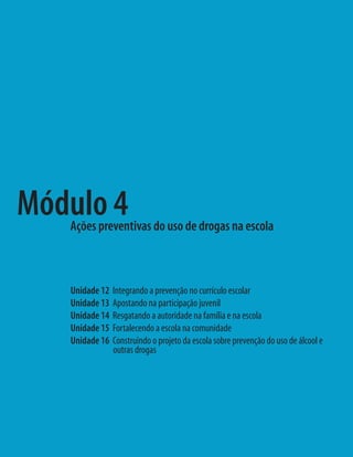 Módulo 4
   Ações preventivas do uso de drogas na escola



   Unidade 12   Integrando a prevenção no currículo escolar
   Unidade 13   Apostando na participação juvenil
   Unidade 14   Resgatando a autoridade na família e na escola
   Unidade 15   Fortalecendo a escola na comunidade
   Unidade 16   Construindo o projeto da escola sobre prevenção do uso de álcool e
                outras drogas
 