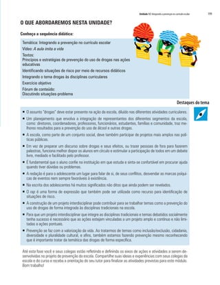 Unidade 12 Integrando a prevenção no currículo escolar   199

O QUE ABORDAREMOS NESTA UNIDADE?

Conheça a sequência didática:

 Temática: Integrando a prevenção no currículo escolar
 Vídeo: A aula imita a vida
 Textos:
 Princípios e estratégias de prevenção do uso de drogas nas ações
 educativas
 Identificando situações de risco por meio de recursos didáticos
 Integrando o tema drogas às disciplinas curriculares
 Exercício objetivo
 Fórum de conteúdo:
 Discutindo situações-problema



 ƒ O assunto “drogas” deve estar presente na ação da escola, diluído nas diferentes atividades curriculares.
 ƒ Um planejamento que envolva a integração de representantes dos diferentes segmentos da escola,
   como: diretores, coordenadores, professores, funcionários, estudantes, famílias e comunidade, traz me-
   lhores resultados para a prevenção do uso de álcool e outras drogas.
 ƒ A escola, como parte de um conjunto social, deve também participar de projetos mais amplos nas polí-
   ticas públicas.
 ƒ Em vez de preparar um discurso sobre drogas e seus efeitos, ou trazer pessoas de fora para fazerem
   palestras, funciona melhor dispor os alunos em círculo e estimular a participação de todos em um debate
   livre, mediado e facilitado pelo professor.
 ƒ É fundamental que o aluno confie na instituição em que estuda e sinta-se confortável em procurar ajuda
   quando tiver dúvidas ou problemas.
 ƒ A redação é para o adolescente um lugar para falar de si, de seus conflitos, desvendar as marcas psíqui-
   cas de eventos nem sempre favoráveis à existência.
 ƒ Na escrita dos adolescentes há muitos significados não ditos que ainda podem ser revelados.
 ƒ O rap é uma forma de expressão que também pode ser utilizada como recurso para identificação de
   situações de risco.
 ƒ A construção de um projeto interdisciplinar pode contribuir para se trabalhar temas como a prevenção do
   uso de drogas de forma integrada às disciplinas tradicionais na escola.
 ƒ Para que um projeto interdisciplinar que integre as disciplinas tradicionais e temas debatidos socialmente
   tenha sucesso é necessário que as ações estejam vinculadas a um projeto amplo e contínuo e não limi-
   tadas a ações pontuais.
 ƒ Prevenção se faz com a valorização da vida. Ao tratarmos de temas como inclusão/exclusão, cidadania,
   diversidade e pluralidade cultural, e afins, também estamos fazendo prevenção mesmo reconhecendo
   que é importante tratar da temática das drogas de forma específica.

 Até esta fase você e seus colegas estão refletindo e definindo os eixos de ações e atividades a serem de-
 senvolvidas no projeto de prevenção da escola. Compartilhe suas ideias e experiências com seus colegas da
 escola e do curso e receba a orientação do seu tutor para finalizar as atividades previstas para este módulo.
 Bom trabalho!
 