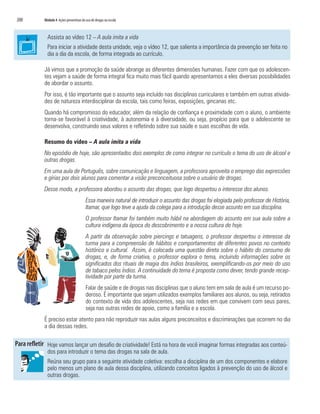 200   Módulo 4 Ações preventivas do uso de drogas na escola



        Assista ao vídeo 12 – A aula imita a vida
        Para iniciar a atividade desta unidade, veja o vídeo 12, que salienta a importância da prevenção ser feita no
        dia a dia da escola, de forma integrada ao currículo.

      Já vimos que a promoção da saúde abrange as diferentes dimensões humanas. Fazer com que os adolescen-
      tes vejam a saúde de forma integral fica muito mais fácil quando apresentamos a eles diversas possibilidades
      de abordar o assunto.
      Por isso, é tão importante que o assunto seja incluído nas disciplinas curriculares e também em outras ativida-
      des de natureza interdisciplinar da escola, tais como feiras, exposições, gincanas etc.
      Quando há compromisso do educador, além da relação de confiança e proximidade com o aluno, o ambiente
      torna-se favorável à criatividade, à autonomia e à diversidade, ou seja, propício para que o adolescente se
      desenvolva, construindo seus valores e refletindo sobre sua saúde e suas escolhas de vida.

      Resumo do vídeo – A aula imita a vida
      No episódio de hoje, são apresentados dois exemplos de como integrar no currículo o tema do uso de álcool e
      outras drogas.
      Em uma aula de Português, sobre comunicação e linguagem, a professora aproveita o emprego das expressões
      e gírias por dois alunos para comentar a visão preconceituosa sobre o usuário de drogas.
      Desse modo, a professora abordou o assunto das drogas, que logo despertou o interesse dos alunos.
                                    Essa maneira natural de introduzir o assunto das drogas foi elogiada pelo professor de História,
                                    Itamar, que logo teve a ajuda da colega para a introdução desse assunto em sua disciplina.
                                    O professor Itamar foi também muito hábil na abordagem do assunto em sua aula sobre a
                                    cultura indígena da época do descobrimento e a nossa cultura de hoje.
                                    A partir da observação sobre piercings e tatuagens, o professor despertou o interesse da
                                    turma para a compreensão de hábitos e comportamentos de diferentes povos no contexto
                                    histórico e cultural. Assim, é colocada uma questão direta sobre o hábito do consumo de
                                    drogas, e, de forma criativa, o professor explora o tema, incluindo informações sobre os
                                    significados dos rituais de magia dos índios brasileiros, exemplificando-os por meio do uso
                                    de tabaco pelos índios. A continuidade do tema é proposta como dever, tendo grande recep-
                                    tividade por parte da turma.
                                    Falar de saúde e de drogas nas disciplinas que o aluno tem em sala de aula é um recurso po-
                                    deroso. É importante que sejam utilizados exemplos familiares aos alunos, ou seja, retirados
                                    do contexto de vida dos adolescentes, seja nas redes em que convivem com seus pares,
                                    seja nas outras redes de apoio, como a família e a escola.
      É preciso estar atento para não reproduzir nas aulas alguns preconceitos e discriminações que ocorrem no dia
      a dia dessas redes.

        Hoje vamos lançar um desafio de criatividade! Está na hora de você imaginar formas integradas aos conteú-
        dos para introduzir o tema das drogas na sala de aula.
        Reúna seu grupo para a seguinte atividade coletiva: escolha a disciplina de um dos componentes e elabore
        pelo menos um plano de aula dessa disciplina, utilizando conceitos ligados à prevenção do uso de álcool e
        outras drogas.
 
