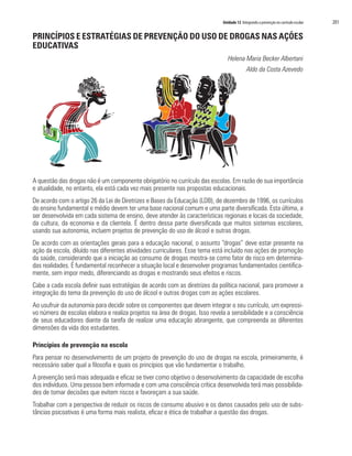 Unidade 12 Integrando a prevenção no currículo escolar   201

PRINCÍPIOS E ESTRATÉGIAS DE PREVENÇÃO DO USO DE DROGAS NAS AÇÕES
EDUCATIVAS
                                                                                Helena Maria Becker Albertani
                                                                                            Aldo da Costa Azevedo




A questão das drogas não é um componente obrigatório no currículo das escolas. Em razão de sua importância
e atualidade, no entanto, ela está cada vez mais presente nas propostas educacionais.
De acordo com o artigo 26 da Lei de Diretrizes e Bases da Educação (LDB), de dezembro de 1996, os currículos
do ensino fundamental e médio devem ter uma base nacional comum e uma parte diversificada. Esta última, a
ser desenvolvida em cada sistema de ensino, deve atender às características regionais e locais da sociedade,
da cultura, da economia e da clientela. É dentro dessa parte diversificada que muitos sistemas escolares,
usando sua autonomia, incluem projetos de prevenção do uso de álcool e outras drogas.
De acordo com as orientações gerais para a educação nacional, o assunto “drogas” deve estar presente na
ação da escola, diluído nas diferentes atividades curriculares. Esse tema está incluído nas ações de promoção
da saúde, considerando que a iniciação ao consumo de drogas mostra-se como fator de risco em determina-
das realidades. É fundamental reconhecer a situação local e desenvolver programas fundamentados cientifica-
mente, sem impor medo, diferenciando as drogas e mostrando seus efeitos e riscos.
Cabe a cada escola definir suas estratégias de acordo com as diretrizes da política nacional, para promover a
integração do tema da prevenção do uso de álcool e outras drogas com as ações escolares.
Ao usufruir da autonomia para decidir sobre os componentes que devem integrar o seu currículo, um expressi-
vo número de escolas elabora e realiza projetos na área de drogas. Isso revela a sensibilidade e a consciência
de seus educadores diante da tarefa de realizar uma educação abrangente, que compreenda as diferentes
dimensões da vida dos estudantes.

Princípios de prevenção na escola
Para pensar no desenvolvimento de um projeto de prevenção do uso de drogas na escola, primeiramente, é
necessário saber qual a filosofia e quais os princípios que vão fundamentar o trabalho.
A prevenção será mais adequada e eficaz se tiver como objetivo o desenvolvimento da capacidade de escolha
dos indivíduos. Uma pessoa bem informada e com uma consciência crítica desenvolvida terá mais possibilida-
des de tomar decisões que evitem riscos e favoreçam a sua saúde.
Trabalhar com a perspectiva de reduzir os riscos de consumo abusivo e os danos causados pelo uso de subs-
tâncias psicoativas é uma forma mais realista, eficaz e ética de trabalhar a questão das drogas.
 