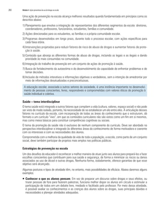 202   Módulo 4 Ações preventivas do uso de drogas na escola


      Uma ação de prevenção na escola alcança melhores resultados quando fundamentada em princípios como os
      descritos abaixo:
      1) Planejamento que envolva a integração de representantes dos diferentes segmentos da escola: diretores,
         coordenadores, professores, funcionários, estudantes, famílias e comunidade.
      2) Ações direcionadas para os estudantes, as famílias e a própria comunidade escolar.
      3) Programas desenvolvidos em longo prazo, durante todo o processo escolar, com ações específicas para
         cada faixa etária.
      4) Intervenções projetadas para reduzir fatores de risco de abuso de drogas e aumentar fatores de prote-
         ção à saúde.
      5) Conteúdo que abranja as diferentes formas de abuso de drogas, incluindo as legais e as ilegais e dando
         prioridade às mais consumidas na comunidade.
      6) Integração do trabalho de prevenção em um conjunto de ações de promoção à saúde.
      7) Busca do fortalecimento da autoestima e do desenvolvimento da capacidade de enfrentar problemas e de
         tomar decisões.
      8) Inclusão de métodos interativos e informações objetivas e verdadeiras, sem a intenção de amedrontar por
         meio de informações desatualizadas e preconceituosas.

        A educação escolar, associada a outros setores da sociedade, é uma instância importante no desenvolvi-
        mento de pessoas conscientes, livres, responsáveis e comprometidas com valores éticos de promoção à
        saúde individual e coletiva.

      Saúde – tema interdisciplinar
      O tema saúde está integrado a outros fatores que compõem a vida (cultura, valores, espaço social) e não pode
      ser visto de modo isolado, portanto, há necessidade de se estabelecer um elo entre eles. A articulação desses
      fatores no currículo da escola, com incorporação de todas as áreas do conhecimento que o estruturam, dá
      formato a um currículo “vivo”, em que os conteúdos curriculares não são vistos como um fim em si mesmos,
      mas como meios básicos para constituir competências cognitivas ou sociais.
      O tema da promoção da saúde não é exclusivo de nenhum componente do currículo. Deve ser abordado na
      perspectiva interdisciplinar e integrado às diferentes áreas do conhecimento de forma motivadora e coerente
      com os interesses e com as necessidades dos alunos.
      Comprometida com a melhoria da qualidade de vida de toda a população, a escola, como parte de um conjunto
      social, deve também participar de projetos mais amplos nas políticas públicas.

      Estratégias de prevenção na escola
      Um dos desafios do educador é reconhecer a melhor maneira de atuar junto aos alunos para prepará-los a fazer
      escolhas conscientes que contribuam para sua saúde e segurança, de forma a minimizar os riscos ou danos
      associados ao uso de álcool e outras drogas. Nenhuma forma, isoladamente, oferece garantias de que esse
      objetivo será alcançado.
      Algumas posturas e tipos de atividade têm, no entanto, mais possibilidades de eficácia. Abaixo daremos alguns
      exemplos:
      ƒ Conhecer o que os alunos pensam. Em vez de preparar um discurso sobre drogas e seus efeitos, ou
        trazer pessoas de fora para fazerem palestras, funciona melhor dispor os alunos em círculo e estimular a
        participação de todos em um debate livre, mediado e facilitado pelo professor. Por meio dessa atividade,
        é possível avaliar os conhecimentos e as crenças dos alunos sobre as drogas, suas principais dúvidas e
        necessidades e planejar atividades adequadas.
 