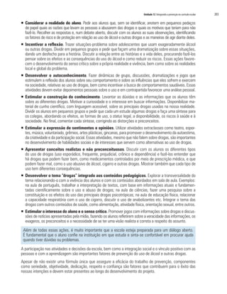 Unidade 12 Integrando a prevenção no currículo escolar   203

ƒ Considerar a realidade do aluno. Pedir aos alunos que, sem se identificar, anotem em pequenos pedaços
  de papel quais as razões que levam as pessoas a abusarem das drogas e quais os motivos que teriam para não
  fazê-lo. Recolher as respostas e, num debate aberto, discutir com os alunos as suas observações, identificando
  os fatores de risco e de proteção em relação ao uso de álcool e outras drogas e as maneiras de agir diante deles.
ƒ Incentivar a reflexão. Trazer situações-problema sobre adolescentes que usam exageradamente álcool
  ou outras drogas. Dividir em pequenos grupos e pedir que façam uma dramatização sobre essas situações,
  dando um desfecho para a história. Discutir a relação entre as histórias e a vida deles, procurando fazê-los
  pensar sobre os efeitos e as consequências do uso do álcool e como reduzir os riscos. Essas ações favore-
  cem o desenvolvimento do senso crítico sobre a própria realidade e vivência, bem como sobre as realidades
  local e global do problema.
ƒ Desenvolver o autoconhecimento. Fazer dinâmicas de grupo, discussões, dramatizações e jogos que
  estimulem a reflexão dos alunos sobre seu comportamento e sobre as influências que eles sofrem e exercem
  na sociedade, relativas ao uso de drogas, bem como incentivar a busca de comportamentos saudáveis. Essas
  atividades devem evitar depoimentos pessoais sobre o uso e em contrapartida favorecer uma análise pessoal.
ƒ Estimular a construção do conhecimento. Levantar as dúvidas e as informações que os alunos têm
  sobre as diferentes drogas. Motivar a curiosidade e o interesse em buscar informações. Disponibilizar ma-
  terial de cunho científico, com linguagem acessível, sobre as principais drogas usadas na nossa realidade.
  Dividir os alunos em pequenos grupos e pedir que cada um estude algumas drogas e faça uma síntese para
  os colegas, abordando os efeitos, as formas de uso, o status legal, a disponibilidade, os riscos à saúde e à
  sociedade. No final, comentar cada síntese, corrigindo as distorções e preconceitos.
ƒ Estimular a expressão de sentimentos e opiniões. Utilizar atividades extraclasses como teatro, espor-
  tes, música, voluntariado, grêmios, artes plásticas, gincanas, para promover o desenvolvimento da autoestima,
  da criatividade e da participação social. Essas atividades, mesmo que não falem sobre drogas, são importantes
  no desenvolvimento de habilidades sociais e de interesses que servem como alternativas ao uso de drogas.
ƒ Apresentar conceitos realistas e não preconceituosos. Discutir com os alunos os diferentes tipos
  do uso de drogas (uso esporádico, frequente, prejudicial, crônico e dependência) e fazê-los entender que
  há drogas que podem fazer bem, como medicamentos controlados por meio de prescrição médica, e que
  podem fazer mal, como o uso abusivo de álcool, cigarro e outras drogas. Mostrar também que cada tipo de
  uso tem diferentes consequências.
ƒ Desenvolver o tema “drogas” integrado aos conteúdos pedagógicos. Explorar a transversalidade do
  tema relacionando-o com a vivência dos alunos e com os conteúdos abordados em sala de aula. Exemplos:
  na aula de português, trabalhar a interpretação de textos, com base em informações atuais e fundamen-
  tadas cientificamente sobre o uso e abuso de drogas; na aula de ciências, fazer uma pesquisa sobre a
  constituição e os efeitos do uso das principais drogas psicotrópicas; na aula de educação física, relacionar
  a capacidade respiratória com o uso de cigarro, discutir o uso de anabolizantes etc. Integrar o tema das
  drogas com outros conteúdos de saúde, como alimentação, atividade física, orientação sexual, entre outros.
ƒ Estimular o interesse do aluno e o senso crítico. Promover jogos com informações sobre drogas e discus-
  sões de notícias apresentadas pela mídia, fazendo os alunos refletirem sobre a veracidade das informações, os
  exageros, os preconceitos e a necessidade de se ter uma visão realista e correta a respeito do assunto.

 Além de todas essas ações, é muito importante que a escola esteja preparada para um diálogo aberto.
 É fundamental que o aluno confie na instituição em que estuda e sinta-se confortável em procurar ajuda
 quando tiver dúvidas ou problemas.

A participação nas atividades e decisões da escola, bem como a integração social e o vínculo positivo com as
pessoas e com a aprendizagem são importantes fatores de prevenção do uso de álcool e outras drogas.
Apesar de não existir uma fórmula única que assegure a eficácia do trabalho de prevenção, componentes
como seriedade, objetividade, dedicação, respeito e confiança são fatores que contribuem para o êxito das
nossas intenções e devem estar presentes ao longo do desenvolvimento do projeto.
 