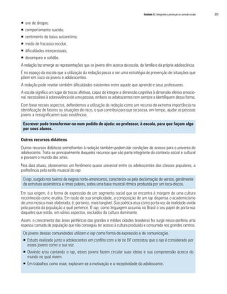 Unidade 12 Integrando a prevenção no currículo escolar   205

ƒ uso de drogas;
ƒ comportamento suicida;
ƒ sentimento de baixa autoestima;
ƒ medo de fracasso escolar;
ƒ dificuldades interpessoais;
ƒ desamparo e solidão.
A redação faz emergir as representações que os jovens têm acerca da escola, da família e da própria adolescência.
É no espaço da escola que a utilização da redação passa a ser uma estratégia de prevenção de situações que
põem em risco os jovens e adolescentes.
A redação pode revelar também dificuldades existentes entre aquele que aprende e seus professores.
A escola significa um lugar de trocas afetivas, capaz de integrar a dimensão cognitiva à dimensão afetiva emocio-
nal, necessárias à sobrevivência de uma pessoa, embora os adolescentes nem sempre a identifiquem dessa forma.
Com base nesses aspectos, defendemos a utilização da redação como um recurso de extrema importância na
identificação de fatores ou situações de risco, o que contribui para que se possa, em tempo, ajudar as pessoas
jovens a ressignificarem suas existências.

 Escrever pode transformar-se num pedido de ajuda: ao professor, à escola, para que façam algo
 por seus alunos.

Outros recursos didáticos
Outros recursos didáticos semelhantes à redação também podem dar condições de acesso para o universo do
adolescente. Trata-se principalmente daqueles recursos que são parte integrante do contexto social e cultural
e povoam o mundo das artes.
Nos dias atuais, observamos um fenômeno quase universal entre os adolescentes das classes populares, a
preferência pelo estilo musical do rap.

 O rap, surgido nos bairros de negros norte-americanos, caracteriza-se pela declamação de versos, geralmente
 de estrutura assimétrica e rimas pobres, sobre uma base musical rítmica produzida por um toca-discos.

Em sua origem, é a forma de expressão de um segmento social que se encontra à margem de uma cultura
reconhecida como erudita. Em razão de sua simplicidade, a composição de um rap dispensa o academicismo
de uma música mais elaborada, é, portanto, mais tangível. Sua poética atua como porta-voz da realidade vivida
pela parcela da população a qual pertence. O rap, como linguagem assumiu no Brasil o seu papel de porta-voz
daqueles que estão, em vários aspectos, excluídos da cultura dominante.
Assim, o crescimento das áreas periféricas das grandes e médias cidades brasileiras fez surgir nessa periferia uma
espessa camada de população que não conseguiu ter acesso à cultura produzida e consumida nos grandes centros.
 Os jovens dessas comunidades utilizam o rap como forma de expressão e de comunicação.
 ƒ Estudo realizado junto a adolescentes em conflito com a lei no DF constatou que o rap é considerado por
   esses jovens como a sua voz.
 ƒ Ouvindo e/ou cantando o rap, esses jovens fazem circular suas ideias e sua compreensão acerca do
   mundo no qual vivem.
 ƒ Em trabalhos como esse, exploram-se a motivação e a receptividade do adolescente.
 
