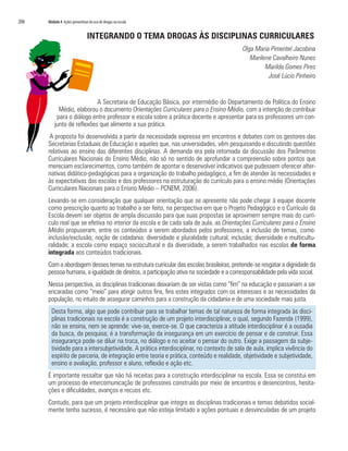 206   Módulo 4 Ações preventivas do uso de drogas na escola


                                INTEGRANDO O TEMA DROGAS ÀS DISCIPLINAS CURRICULARES
                                                                                          Olga Maria Pimentel Jacobina
                                                                                             Marilene Cavalheiro Nunes
                                                                                                   Marilda Gomes Pires
                                                                                                    José Lúcio Pinheiro


                            A Secretaria de Educação Básica, por intermédio do Departamento de Política do Ensino
            Médio, elaborou o documento Orientações Curriculares para o Ensino Médio, com a intenção de contribuir
           para o diálogo entre professor e escola sobre a prática docente e apresentar para os professores um con-
          junto de reflexões que alimente a sua prática.
       A proposta foi desenvolvida a partir da necessidade expressa em encontros e debates com os gestores das
      Secretarias Estaduais de Educação e aqueles que, nas universidades, vêm pesquisando e discutindo questões
      relativas ao ensino das diferentes disciplinas. A demanda era pela retomada da discussão dos Parâmetros
      Curriculares Nacionais do Ensino Médio, não só no sentido de aprofundar a compreensão sobre pontos que
      mereciam esclarecimentos, como também de apontar e desenvolver indicativos que pudessem oferecer alter-
      nativas didático-pedagógicas para a organização do trabalho pedagógico, a fim de atender às necessidades e
      às expectativas das escolas e dos professores na estruturação do currículo para o ensino médio (Orientações
      Curriculares Nacionais para o Ensino Médio – PCNEM, 2006).
      Levando-se em consideração que qualquer orientação que se apresente não pode chegar à equipe docente
      como prescrição quanto ao trabalho a ser feito, na perspectiva em que o Projeto Pedagógico e o Currículo da
      Escola devem ser objetos de ampla discussão para que suas propostas se aproximem sempre mais do currí-
      culo real que se efetiva no interior da escola e de cada sala de aula, as Orientações Curriculares para o Ensino
      Médio propuseram, entre os conteúdos a serem abordados pelos professores, a inclusão de temas, como:
      inclusão/exclusão; noção de cidadania; diversidade e pluralidade cultural; inclusão; diversidade e multicultu-
      ralidade; a escola como espaço sociocultural e da diversidade, a serem trabalhados nas escolas de forma
      integrada aos conteúdos tradicionais.
      Com a abordagem desses temas na estrutura curricular das escolas brasileiras, pretende-se resgatar a dignidade da
      pessoa humana, a igualdade de direitos, a participação ativa na sociedade e a corresponsabilidade pela vida social.
      Nessa perspectiva, as disciplinas tradicionais deixariam de ser vistas como “fim” na educação e passariam a ser
      encaradas como “meio” para atingir outros fins, fins estes integrados com os interesses e as necessidades da
      população, no intuito de assegurar caminhos para a construção da cidadania e de uma sociedade mais justa.
        Desta forma, algo que pode contribuir para se trabalhar temas de tal natureza de forma integrada às disci-
        plinas tradicionais na escola é a construção de um projeto interdisciplinar, o qual, segundo Fazenda (1999),
        não se ensina, nem se aprende: vive-se, exerce-se. O que caracteriza a atitude interdisciplinar é a ousadia
        da busca, da pesquisa; é a transformação da insegurança em um exercício de pensar e de construir. Essa
        insegurança pode-se diluir na troca, no diálogo e no aceitar o pensar do outro. Exige a passagem da subje-
        tividade para a intersubjetividade. A prática interdisciplinar, no contexto de sala de aula, implica vivência do
        espírito de parceria, de integração entre teoria e prática, conteúdo e realidade, objetividade e subjetividade,
        ensino e avaliação, professor e aluno, reflexão e ação etc.
      É importante ressaltar que não há receitas para a construção interdisciplinar na escola. Essa se constitui em
      um processo de intercomunicação de professores construído por meio de encontros e desencontros, hesita-
      ções e dificuldades, avanços e recuos etc.
      Contudo, para que um projeto interdisciplinar que integre as disciplinas tradicionais e temas debatidos social-
      mente tenha sucesso, é necessário que não esteja limitado a ações pontuais e desvinculadas de um projeto
 