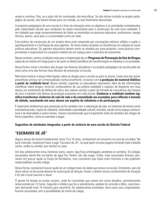 Unidade 12 Integrando a prevenção no currículo escolar   207

amplo e contínuo. Pois, se a ação não for continuada, não será eficaz. Se não estiver incluída no projeto peda-
gógico da escola, não haverá tempo para ser tratada, ou será facilmente descartada.
A proposta pedagógica de uma escola é o fruto da interação entre os objetivos e as prioridades estabelecidos
pela coletividade escolar que conduzem às ações necessárias para a construção de uma nova realidade. É
um trabalho que exige comprometimento de todos os envolvidos no processo educativo: professores, equipe
técnica, alunos, seus pais e a comunidade como um todo.
Essa prática de construção de um projeto deve estar amparada por concepções teóricas sólidas e supõe o
aperfeiçoamento e a formação de seus agentes. Só assim serão rompidas as resistências em relação às novas
práticas educativas. Os agentes educativos devem sentir-se atraídos por essa proposta, numa postura com-
prometida e responsável na conquista coletiva de um espaço para o exercício da autonomia.
Nesse contexto, vemos condições reais para a implantação de um Programa de Prevenção do Uso de Drogas
capaz de se manter em longo prazo e de surtir os efeitos benéficos de transformação no indivíduo e na sociedade.
Dessa forma, incluir a temática das drogas nas diversas disciplinas e no projeto pedagógico da escola pode ser
vista como uma das formas mais eficazes de prevenção na escola.
Não basta instituir e lançar informações sobre as drogas para a escola ou para os alunos. Cada uma das ações
preventivas precisa ser contextualizada institucionalmente, inclusive com a produção de material didático
a partir da realidade local. Nesse sentido, capacitar os educadores representa, além de dar informações
científicas sobre drogas, torná-los conhecedores de sua própria realidade e capazes de despertar em seus
alunos um sentimento de defesa da vida e dos valores sociais a partir da tomada de consciência dos fatores
de risco e também dos fatores de proteção presentes em cada escola. Conhecer a realidade também sig-
nifica transformar vivências de sala de aula e da comunidade em exemplos para reflexão e tomada
de atitude, suscitando em seus alunos um espírito de cidadania e de participação.
É importante lembrarmos que prevenção se faz também com a valorização da vida, ao tratarmos de temas como
inclusão/exclusão, noção de cidadania, diversidade e pluralidade cultural, inclusão, escola como espaço sociocul-
tural e da diversidade e outros temas, mesmo reconhecendo que é importante tratar da temática das drogas de
forma específica, como no exemplo a seguir.

Sugestões de atividades integradas a partir da vivência de uma escola do Distrito Federal

“ESCRAVOS DE JÓ”
Alguns alunos do ensino fundamental, entre 13 e 16 anos, combinaram um encontro na casa de um deles. No
local marcado, resolveram fazer o jogo “Escravos de Jó”, no qual quem errasse pagaria tomando toda a bebida
(vinho, vodka ou whisky) que tivesse no copo.
Um dos adolescentes errou inúmeras vezes, assim, logo ficou embriagado, perdendo os sentidos. Os colegas
assustados deram-lhe um banho de água fria. Porém, ele não reagiu. Então, mais assustados ficaram; pen-
saram em buscar ajuda no Corpo de Bombeiros, mas concluíram que todos eram menores e não poderiam
responsabilizar-se pelo colega.
Dessa forma, resolveram buscar ajuda de um colega maior de idade que estava na escola. Entretanto, para tal
aluno retirar-se da escola deveria ter autorização da direção. Assim, o diretor tomou conhecimento da situação
e foi até o local socorrer o aluno.
O garoto foi levado ao pronto socorro, onde foi constatado que estava em coma alcoólico, permanecendo
nesse estado por 12 horas. Segundo o médico que fez o atendimento, poderia ter ocorrido o óbito, caso tives-
sem demorado mais 15 minutos para socorrê-lo. Os adolescentes envolvidos, bem como seus responsáveis,
ficaram assustados com a possibilidade de morte do colega.
 