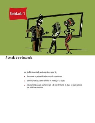 22    Módulo 1 O educando como sujeito em desenvolvimento: família, escola e políticas públicas




     Unidade 1




A escola e o educando


                                  Ao ﬁnal desta unidade, você deverá ser capaz de:
                                  n     Reconhecer as potencialidades da escola e seus atores.
                                  n     Identiﬁcar a escola como contexto de promoção da saúde.
                                  n     Integrar temas sociais que favoreçam o desenvolvimento do aluno no planejamento
                                         das atividades escolares.
 