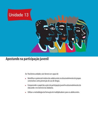 Unidade 13




Apostando na participação juvenil


              Ao ﬁnal desta unidade, você deverá ser capaz de:
              n   Identiﬁcar o potencial criativo dos adolescentes no desenvolvimento de grupos
                  construtivos como prevenção do uso de drogas.
              n   Compreender o papel das ações de participação juvenil no desenvolvimento do
                  educando e no exercício da cidadania.
              n   Utilizar a metodologia da formação de multiplicadores para os adolescentes.
 