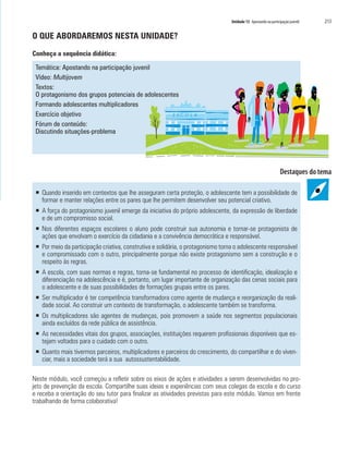 Unidade 13 Apostando na participação juvenil   213

O QUE ABORDAREMOS NESTA UNIDADE?

Conheça a sequência didática:

 Temática: Apostando na participação juvenil
 Vídeo: Multijovem
 Textos:
 O protagonismo dos grupos potenciais de adolescentes
 Formando adolescentes multiplicadores
 Exercício objetivo                                ESC O L        A
 Fórum de conteúdo:
 Discutindo situações-problema




 ƒ Quando inserido em contextos que lhe asseguram certa proteção, o adolescente tem a possibilidade de
   formar e manter relações entre os pares que lhe permitem desenvolver seu potencial criativo.
 ƒ A força do protagonismo juvenil emerge da iniciativa do próprio adolescente, da expressão de liberdade
   e de um compromisso social.
 ƒ Nos diferentes espaços escolares o aluno pode construir sua autonomia e tornar-se protagonista de
   ações que envolvam o exercício da cidadania e a convivência democrática e responsável.
 ƒ Por meio da participação criativa, construtiva e solidária, o protagonismo torna o adolescente responsável
   e compromissado com o outro, principalmente porque não existe protagonismo sem a construção e o
   respeito às regras.
 ƒ A escola, com suas normas e regras, torna-se fundamental no processo de identificação, idealização e
   diferenciação na adolescência e é, portanto, um lugar importante de organização das cenas sociais para
   o adolescente e de suas possibilidades de formações grupais entre os pares.
 ƒ Ser multiplicador é ter competência transformadora como agente de mudança e reorganização da reali-
   dade social. Ao construir um contexto de transformação, o adolescente também se transforma.
 ƒ Os multiplicadores são agentes de mudanças, pois promovem a saúde nos segmentos populacionais
   ainda excluídos da rede pública de assistência.
 ƒ As necessidades vitais dos grupos, associações, instituições requerem profissionais disponíveis que es-
   tejam voltados para o cuidado com o outro.
 ƒ Quanto mais tivermos parceiros, multiplicadores e parceiros do crescimento, do compartilhar e do viven-
   ciar, mais a sociedade terá a sua autossustentabilidade.

Neste módulo, você começou a refletir sobre os eixos de ações e atividades a serem desenvolvidas no pro-
jeto de prevenção da escola. Compartilhe suas ideias e experiências com seus colegas da escola e do curso
e receba a orientação do seu tutor para finalizar as atividades previstas para este módulo. Vamos em frente
trabalhando de forma colaborativa!
 