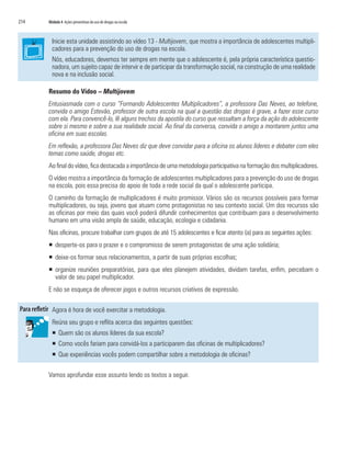 214   Módulo 4 Ações preventivas do uso de drogas na escola



        Inicie esta unidade assistindo ao vídeo 13 - Multijovem, que mostra a importância de adolescentes multipli-
        cadores para a prevenção do uso de drogas na escola.
        Nós, educadores, devemos ter sempre em mente que o adolescente é, pela própria característica questio-
        nadora, um sujeito capaz de intervir e de participar da transformação social, na construção de uma realidade
        nova e na inclusão social.

      Resumo do Vídeo – Multijovem
      Entusiasmada com o curso “Formando Adolescentes Multiplicadores”, a professora Das Neves, ao telefone,
      convida o amigo Estevão, professor de outra escola na qual a questão das drogas é grave, a fazer esse curso
      com ela. Para convencê-lo, lê alguns trechos da apostila do curso que ressaltam a força da ação do adolescente
      sobre si mesmo e sobre a sua realidade social. Ao final da conversa, convida o amigo a montarem juntos uma
      oficina em suas escolas.
      Em reflexão, a professora Das Neves diz que deve convidar para a oficina os alunos líderes e debater com eles
      temas como saúde, drogas etc.
      Ao final do vídeo, fica destacada a importância de uma metodologia participativa na formação dos multiplicadores.
      O vídeo mostra a importância da formação de adolescentes multiplicadores para a prevenção do uso de drogas
      na escola, pois essa precisa do apoio de toda a rede social da qual o adolescente participa.
      O caminho da formação de multiplicadores é muito promissor. Vários são os recursos possíveis para formar
      multiplicadores, ou seja, jovens que atuam como protagonistas no seu contexto social. Um dos recursos são
      as oficinas por meio das quais você poderá difundir conhecimentos que contribuam para o desenvolvimento
      humano em uma visão ampla de saúde, educação, ecologia e cidadania.
      Nas oficinas, procure trabalhar com grupos de até 15 adolescentes e ficar atento (a) para as seguintes ações:
      ƒ desperte-os para o prazer e o compromisso de serem protagonistas de uma ação solidária;
      ƒ deixe-os formar seus relacionamentos, a partir de suas próprias escolhas;
      ƒ organize reuniões preparatórias, para que eles planejem atividades, dividam tarefas, enfim, percebam o
        valor de seu papel multiplicador.
      E não se esqueça de oferecer jogos e outros recursos criativos de expressão.

        Agora é hora de você exercitar a metodologia.
        Reúna seu grupo e reflita acerca das seguintes questões:
        ƒ Quem são os alunos líderes da sua escola?
        ƒ Como vocês fariam para convidá-los a participarem das oficinas de multiplicadores?
        ƒ Que experiências vocês podem compartilhar sobre a metodologia de oficinas?

      Vamos aprofundar esse assunto lendo os textos a seguir.
 