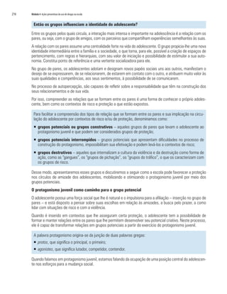 216   Módulo 4 Ações preventivas do uso de drogas na escola


        Então os grupos influenciam a identidade do adolescente?

      Entre os grupos pelos quais circula, a interação mais intensa e importante na adolescência é a relação com os
      pares, ou seja, com o grupo de amigos, com os parceiros que compartilham experiências semelhantes às suas.
      A relação com os pares assume uma centralidade forte na vida do adolescente. O grupo propicia-lhe uma nova
      identidade intermediária entre a família e a sociedade, o que torna, para ele, possível a criação de espaços de
      pertencimento, com regras e hierarquias, com seu valor de iniciação e possibilidade de estimular a sua auto-
      nomia. Constitui ponto de referência e uma vertente socializadora para ele.
      No grupo de pares, os adolescentes adotam e designam novos papéis sociais uns aos outros, manifestam o
      desejo de se expressarem, de se relacionarem, de estarem em contato com o outro, e atribuem muito valor às
      suas qualidades e competências, aos seus sentimentos, à possibilidade de se comunicarem.
      No processo de autopercepção, são capazes de refletir sobre a responsabilidade que têm na construção dos
      seus relacionamentos e de sua vida.
      Por isso, compreender as relações que se formam entre os pares é uma forma de conhecer o próprio adoles-
      cente, bem como os contextos de risco e proteção a que estão expostos.

        Para facilitar a compreensão dos tipos de relação que se formam entre os pares e sua implicação na circu-
        lação do adolescente por contextos de risco e/ou de proteção, denominamos como:
        ƒ grupos potenciais ou grupos construtivos – aqueles grupos de pares que levam o adolescente ao
          protagonismo juvenil e que podem ser considerados grupos de proteção;
        ƒ grupos potenciais interrompidos – grupos potenciais que apresentam dificuldades no processo de
          construção do protagonismo, impossibilitam sua efetivação e podem levá-los a contextos de risco;
        ƒ grupos destrutivos – aqueles que internalizam a cultura da violência e da destruição como forma de
          ação, como as “gangues”, os “grupos de pichação”, os “grupos do tráfico”, o que os caracterizam com
          os grupos de risco.

      Desse modo, apresentaremos esses grupos e discutiremos a seguir como a escola pode favorecer a proteção
      nos círculos de amizade dos adolescentes, mobilizando e otimizando o protagonismo juvenil por meio dos
      grupos potenciais.
      O protagonismo juvenil como caminho para o grupo potencial
      O adolescente possui uma força social que lhe é natural e o impulsiona para a afiliação – inserção no grupo de
      pares – e está disposto a pensar sobre suas escolhas em relação às amizades, a busca pelo prazer, a como
      lidar com situações de risco e com a violência.
      Quando é inserido em contextos que lhe asseguram certa proteção, o adolescente tem a possibilidade de
      formar e manter relações entre os pares que lhe permitem desenvolver seu potencial criativo. Neste processo,
      ele é capaz de transformar relações em grupos potenciais a partir do exercício do protagonismo juvenil.

        A palavra protagonismo origina-se da junção de duas palavras gregas:
        ƒ protos, que significa o principal, o primeiro;
        ƒ agonistes, que significa lutador, competidor, contendor.

      Quando falamos em protagonismo juvenil, estamos falando da ocupação de uma posição central do adolescen-
      te nos esforços para a mudança social.
 