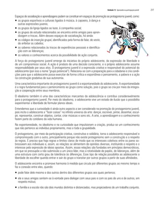 Unidade 13 Apostando na participação juvenil   217

Espaços de socialização e aprendizagens podem se constituir em espaços de promoção ao protagonismo juvenil, como:
ƒ os grupos esportivos e culturais ligados à música, à capoeira, à dança e
  outras expressões juvenis;
ƒ os grupos da Igreja ligados ao lazer, à companhia social;
ƒ os grupos de estudo relacionados ao encontro entre amigos para apren-
  dizagem e trocas. Além desses espaços de socialização, há ainda:
ƒ os códigos de inserção grupal, identificados pela forma de falar, de vestir,
  de enfeitar os cabelos;
ƒ os saberes relacionados às trocas de experiências pessoais e identifica-
  ção com as lideranças;
ƒ os valores e conhecimentos acerca da possibilidade de ação conjunta.
A força do protagonismo juvenil emerge da iniciativa do próprio adolescente, da expressão de liberdade e
de um compromisso social. A ação é produto de uma decisão consciente, e o próprio adolescente assume
responsabilidade por seus atos. O protagonismo juvenil é a expressão criativa e responsável do potencial do
adolescente (por isso o nome “grupo potencial”). Relaciona-se com a preparação para a cidadania e cria condi-
ções para que o adolescente possa exercitar de forma crítica e espontânea o pensamento, a palavra e a ação
na construção gradativa de sua autonomia.
Uma característica importante do protagonismo juvenil é a espontaneidade do adolescente. A espontaneidade
é a regra fundamental para o pertencimento ao grupo como solução, pois o grupo se cria por meio da integra-
ção e cooperação entre seus membros.
O idealismo também é uma das características marcantes da adolescência e contribui consideravelmente
para o protagonismo juvenil. Por meio do idealismo, o adolescente vive um estado de ilusão que o possibilita
experimentar a liberdade de formular planos ideais.
Entendemos que a curiosidade é ainda outro aspecto a ser considerado na promoção do protagonismo juvenil,
pois incita o adolescente a “fazer coisas” no infinito universo da arte: dançar, escrever, pintar, desenhar, escul-
pir, representar, construir objetos, cantar, criar músicas e sons etc. A arte, a aprendizagem e o conhecimento
fazem parte do cotidiano da vida humana.
Na espontaneidade, no idealismo e na curiosidade que impulsionam a criação, produz-se um conhecimento
que não pertence ao indivíduo propriamente, mas a toda a grupalidade.
O protagonismo, por meio da participação criativa, construtiva e solidária, torna o adolescente responsável e
compromissado com o outro, principalmente porque não existe protagonismo sem a construção e o respeito
às regras. É preciso que haja regras e limites claros de modo que os interesses coletivos entre os pares so-
bressaiam aos individuais e, assim, as relações se alimentem de opiniões diversas, instituindo o respeito e o
interesse pela expressão de ideias opostas. Assim, essas relações são fundadas em princípios democráticos,
em que se pressupõe a não submissão a um único líder, mas a rotatividade de papéis, de lideranças, além de
uma estrutura com certo grau de tolerância às diferenças. Esse tipo de relação possibilita ao adolescente a
liberdade de escolher quando entrar e sair do grupo e transitar por outros grupos a partir de suas afinidades.
O adolescente encontra e promove harmonia à medida que circula por diferentes grupos ao mesmo tempo e
faz a conexão entre eles, quando:
ƒ pode falar dele mesmo e dos outros dentro dos diferentes grupos aos quais pertence;
ƒ ele e seus amigos sentem-se à vontade para dialogar com seus pais e com os pais de uns e de outros, em
  respeito mútuo;
ƒ a família e a escola não são dois mundos distintos e distanciados, mas propiciadores de um trabalho conjunto.
 