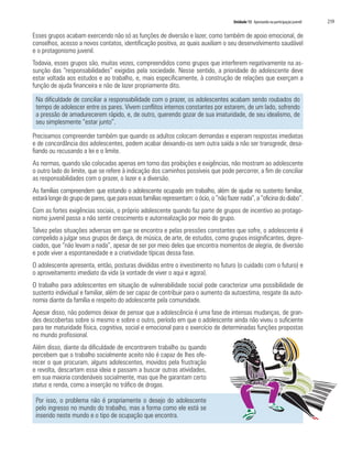 Unidade 13 Apostando na participação juvenil   219

Esses grupos acabam exercendo não só as funções de diversão e lazer, como também de apoio emocional, de
conselhos, acesso a novos contatos, identificação positiva, as quais auxiliam o seu desenvolvimento saudável
e o protagonismo juvenil.
Todavia, esses grupos são, muitas vezes, compreendidos como grupos que interferem negativamente na as-
sunção das “responsabilidades” exigidas pela sociedade. Nesse sentido, a prioridade do adolescente deve
estar voltada aos estudos e ao trabalho, e, mais especificamente, à construção de relações que exerçam a
função de ajuda financeira e não de lazer propriamente dito.

 Na dificuldade de conciliar a responsabilidade com o prazer, os adolescentes acabam sendo roubados do
 tempo de adolescer entre os pares. Vivem conflitos internos constantes por estarem, de um lado, sofrendo
 a pressão de amadurecerem rápido, e, de outro, querendo gozar de sua imaturidade, de seu idealismo, de
 seu simplesmente “estar junto”.

Precisamos compreender também que quando os adultos colocam demandas e esperam respostas imediatas
e de concordância dos adolescentes, podem acabar deixando-os sem outra saída a não ser transgredir, desa-
fiando ou recusando a lei e o limite.
As normas, quando são colocadas apenas em torno das proibições e exigências, não mostram ao adolescente
o outro lado do limite, que se refere à indicação dos caminhos possíveis que pode percorrer, a fim de conciliar
as responsabilidades com o prazer, o lazer e a diversão.
As famílias compreendem que estando o adolescente ocupado em trabalho, além de ajudar no sustento familiar,
estará longe do grupo de pares, que para essas famílias representam: o ócio, o “não fazer nada”, a “oficina do diabo”.
Com as fortes exigências sociais, o próprio adolescente quando faz parte de grupos de incentivo ao protago-
nismo juvenil passa a não sentir crescimento e autorrealização por meio do grupo.
Talvez pelas situações adversas em que se encontra e pelas pressões constantes que sofre, o adolescente é
compelido a julgar seus grupos de dança, de música, de arte, de estudos, como grupos insignificantes, depre-
ciados, que “não levam a nada”, apesar de ser por meio deles que encontra momentos de alegria, de diversão
e pode viver a espontaneidade e a criatividade típicas dessa fase.
O adolescente apresenta, então, posturas divididas entre o investimento no futuro (o cuidado com o futuro) e
o aproveitamento imediato da vida (a vontade de viver o aqui e agora).
O trabalho para adolescentes em situação de vulnerabilidade social pode caracterizar uma possibilidade de
sustento individual e familiar, além de ser capaz de contribuir para o aumento da autoestima, resgate da auto-
nomia diante da família e respeito do adolescente pela comunidade.
Apesar disso, não podemos deixar de pensar que a adolescência é uma fase de intensas mudanças, de gran-
des descobertas sobre si mesmo e sobre o outro, período em que o adolescente ainda não viveu o suficiente
para ter maturidade física, cognitiva, social e emocional para o exercício de determinadas funções propostas
no mundo profissional.
Além disso, diante da dificuldade de encontrarem trabalho ou quando
percebem que o trabalho socialmente aceito não é capaz de lhes ofe-
recer o que procuram, alguns adolescentes, movidos pela frustração
e revolta, descartam essa ideia e passam a buscar outras atividades,
em sua maioria condenáveis socialmente, mas que lhe garantam certo
status e renda, como a inserção no tráfico de drogas.

 Por isso, o problema não é propriamente o desejo do adolescente
 pelo ingresso no mundo do trabalho, mas a forma como ele está se
 inserido neste mundo e o tipo de ocupação que encontra.
 