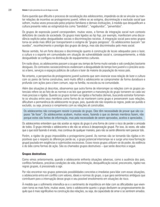 220   Módulo 4 Ações preventivas do uso de drogas na escola


      Outra questão que dificulta o processo de socialização dos adolescentes, impedindo-os de se vincular ou man-
      ter relações de incentivo ao protagonismo juvenil, refere-se ao estigma, discriminação e exclusão social que
      sofrem, muitas vezes provocado pelos próprios familiares e demais instituições, à medida que desqualificam a
      cultura presente neles ao estigmatizá-los como “bandidos”, “vagabundos”, “pervertidos”.
      Os grupos de expressão juvenil correspondem, muitas vezes, a formas de integração social num contexto
      deficitário de coesão da sociedade. Os grupos mais ligados ao hip hop, por exemplo, manifestam uma discor-
      dância explícita pelas desigualdades sociais e discriminações racistas. A integração social para estes grupos
      torna-se ainda mais difícil por transportarem o estigma de “grupos perigosos”. Os adolescentes buscam “ser
      ouvidos”, reconhecimento e prestígio dos grupos de dança, mas são discriminados pelo meio social.
      Nesse sentido, há um forte descaso e discriminação quanto à construção de locais adequados para o lazer,
      a cultura e o esporte em comunidades em situação de vulnerabilidade social e, consequentemente, a nítida
      desigualdade se configura na distribuição de equipamentos culturais.
      Em razão disso, os adolescentes passam a ocupar seu tempo de forma muito variada e sob condições bastante
      desiguais. Os contrastes socioeconômicos evidenciam a desigualdade do tempo livre juvenil e o precário aces-
      so a bens, serviços e espaços públicos de cultura e lazer da maioria da população do nosso país.
      No entanto, a perspectiva do protagonismo juvenil sustenta que sem vivenciar essa relação de lazer e cultura
      com os pares de forma construtiva, será muito difícil o adolescente se comprometer de forma duradoura e
      profunda com ações para o bem comum, seja na família, na escola ou na comunidade.
      Além das situações já descritas, observamos que outra forma de interromper as relações com os grupos po-
      tenciais refere-se ao fato de as normas e as leis que garantem a manutenção do grupo tornarem-se cada vez
      mais precisas e rígidas. Quando os grupos tornam-se rígidos e fechados demais, buscando estreitar fortemen-
      te os vínculos entre seus membros como forma de se manterem como grupo e preservarem suas relações,
      dificultam a permanência do adolescente no grupo, pois, quando ele não respeita as regras, pode ser punido e
      excluído, ou seja, provoca o rompimento com as relações ali construídas.
        Os adolescentes não conseguem resistir à pressão do grupo. Eles têm necessidade de provar que são ca-
        pazes “de fazer”. Os adolescentes acabam, muitas vezes, fazendo o que os demais membros fazem, não
        porque estes são fontes de informação, mas pela necessidade de serem aprovados, aceitos e apreciados.
      Os adolescentes entendem que não aceitar as regras do grupo é uma forma de correr o risco de perder a amizade
      de todos. O grupo intimida o adolescente e ele não se arrisca à desaprovação grupal. Por isso, às vezes, ele sabe
      que o que está fazendo é errado, mas continua de qualquer maneira, para não se sentir diferente nem parecer tolo.
      Porém, a rigidez do grupo impossibilita o protagonismo juvenil. As normas vão se tornando tão rígidas e im-
      positivas que o respeito às diferenças perde-se, o grupo potencial interrompe-se e surge uma nova formação
      grupal pautada em exigências e submissões excessivas. Esses novos grupos utilizam-se do poder, da violência
      e do ódio como formas de ação. São os chamados grupos destrutivos – que serão descritos a seguir.

      Grupos destrutivos
      Como vimos anteriormente, quando o adolescente enfrenta situações adversas, como a ausência dos pais,
      conflitos familiares, precárias condições de vida, discriminação, desqualificação social, preconceito, rigidez nas
      regras grupais, é pressionado a agir.
      Por não encontrar nos grupos potenciais possibilidades concretas e imediatas para lidar com essas situações,
      o adolescente entra em conflito com valores, ideais e normas do grupo, o que gera sentimentos ambíguos que
      contribuem para a interrupção desse grupo e seu possível envolvimento em situações de risco.
      À medida que o sofrimento intensifica-se e o sentimento de impotência em lidar com as dificuldades que viven-
      ciam torna-se mais forte, muitas vezes, tanto o adolescente quanto o grupo desfazem-se progressivamente da-
      quilo que é mais significativo na construção das relações, ou seja, da capacidade de amar e se sentirem amados.
 
