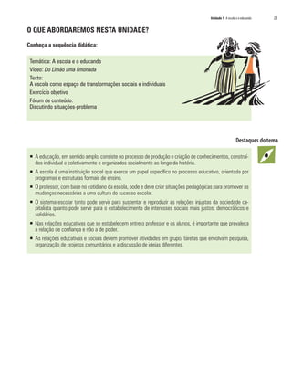 Unidade 1 A escola e o educando   23

O QUE ABORDAREMOS NESTA UNIDADE?

Conheça a sequência didática:

 Temática: A escola e o educando
 Vídeo: Do Limão uma limonada
 Texto:
 A escola como espaço de transformações sociais e individuais
 Exercício objetivo
 Fórum de conteúdo:
 Discutindo situações-problema




 ƒ A educação, em sentido amplo, consiste no processo de produção e criação de conhecimentos, construí-
   dos individual e coletivamente e organizados socialmente ao longo da história.
 ƒ A escola é uma instituição social que exerce um papel específico no processo educativo, orientada por
   programas e estruturas formais de ensino.
 ƒ O professor, com base no cotidiano da escola, pode e deve criar situações pedagógicas para promover as
   mudanças necessárias a uma cultura do sucesso escolar.
 ƒ O sistema escolar tanto pode servir para sustentar e reproduzir as relações injustas da sociedade ca-
   pitalista quanto pode servir para o estabelecimento de interesses sociais mais justos, democráticos e
   solidários.
 ƒ Nas relações educativas que se estabelecem entre o professor e os alunos, é importante que prevaleça
   a relação de confiança e não a de poder.
 ƒ As relações educativas e sociais devem promover atividades em grupo, tarefas que envolvam pesquisa,
   organização de projetos comunitários e a discussão de ideias diferentes.
 