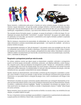Unidade 13 Apostando na participação juvenil   221




Nesse momento, o adolescente pode passar a transitar por outros contextos grupais, os grupos que deno-
minamos “grupos destrutivos”, em que ele acredita conseguir enfrentar o mal-estar gerado pelas situações
adversas por meio da internalização do ódio e do confronto como forma de lidar com sua condição de des-
qualificação, marginalidade ou exclusão, o que exerce forte influência sobre a construção da sua identidade.
São exemplos dessas formações grupais: as gangues, os grupos de pichação e o tráfico de drogas. Em con-
traposição aos grupos denominados “construtivos”, os grupos “destrutivos” são grupos com papéis rígidos,
de submissão a um único líder, que assumem o autoritarismo como regime instituído e proíbem a expressão
e autonomia de seus membros.
Não há, tampouco, mecanismos de reciprocidade, de solidariedade, mas, ao contrário, funcionam com ativi-
dades antissociais e condutas caracterizadas pela agressividade – com requinte de crueldade – até entre os
próprios membros do grupo.
Essa agressividade representa um “grito de desespero” e de protesto contra uma sociedade que não só não
os compreende como também os humilha e desampara. Extravasam sentimentos de ódio, inveja e ímpetos
de vingança cruel, decorrentes de suas privações, principalmente de ordem afetiva. Internalizam a cultura da
violência e obtêm o reconhecimento por meio do ódio, do extermínio do outro e da autodestruição, assumindo,
assim, a identidade de delinquente.

Resgatando o protagonismo juvenil por meio da escola
Em síntese, podemos concluir que alguns grupos se desenvolvem, progridem, estimulam o protagonismo
juvenil e se tornam grupos estruturados, construtivos, potenciais, com objetivos definidos a serem alcança-
dos, enquanto outros, ainda que desejosos do protagonismo juvenil, “desviam-se”, internalizando a violência
e a autodestruição como forma de atuação grupal. Isso ocorre porque o adolescente está sempre buscando
saídas para conflitos relacionais. As soluções podem vir tanto por meio dos contextos de proteção, como dos
contextos de risco, que podem comprometê-lo de maneira indesejável.
Quando, durante seu desenvolvimento, está vinculado a contextos que lhe asseguram a autoridade e a prote-
ção, como a família e a escola, por exemplo, é capaz de fazer uma distinção consciente entre grupos de pares
construtivos e os que podem levá-lo a situações de perigo e risco, como o envolvimento com drogas e atos
infracionais.
Permanecem vinculados aos grupos construtivos aqueles adolescentes que conseguem desempenhar as fun-
ções que tanto eles próprios quanto o meio social consideram importantes para seu desenvolvimento. Quando,
no entanto, o adolescente encontra fragilidade, “liquidez” da autoridade e da proteção nas relações com o
meio social (como nas relações com a família e a escola), é impulsionado a buscar a “solidez” dessa função
em outros contextos.
Nesse momento, busca nos pares o que não encontra na família e na escola e deixa, nas entrelinhas de suas
relações, um pedido implícito de ajuda.
Por isso, é importante criarmos estratégias que possibilitem o engajamento e o pertencimento do adolescente
a grupos positivos de referência. Desse modo, a escola tem muito a contribuir.
 
