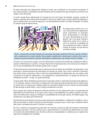 222   Módulo 4 Ações preventivas do uso de drogas na escola

      Há várias demandas dos adolescentes dirigidas à escola, que é referência no seu processo socializador. A
      busca pela proteção e autoridade na escola é evidente entre os adolescentes que começam a se envolver com
      drogas e atos infracionais.
      É comum encontrarmos adolescentes em situação de risco (em grupos de pichação, gangues, usuários de
      drogas ou aliciados pelo tráfico) ainda vinculados à escola. Isso significa que a escola, apesar de fragilizada, é
      para os adolescentes uma rede de segurança, uma possibilidade de ainda se sentirem protegidos e incluídos
      no sistema social de alguma forma.

                                                                                 Os adolescentes contam com a es-
                                                                                 cola, talvez pelo fato de depositarem
                                                                                 tantas expectativas na instituição,
                                                                                 ficam decepcionados e frustrados,
                                                                                 por vezes, desesperados de se ima-
                                                                                 ginarem sem o seu apoio. Quando o
                                                                                 adolescente rompe com a escola, é
                                                                                 como se estivesse se desligado do
                                                                                 único segmento que ainda o mantém
                                                                                 incluído no sistema, em que ainda se
                                                                                 reconhece cidadão.

        Assim, a escola pode contribuir bastante na construção dos grupos potenciais. Para isso, precisa conhecer
        bem o adolescente com quem trabalha. Precisa ajudar o adolescente a desenvolver o espírito crítico, pois é
        função da escola não apenas transmitir informações ao adolescente, mas também formá-lo cidadão.
      A escola, com suas normas e regras, torna-se fundamental no processo de identificação, idealização e diferen-
      ciação na adolescência e é, portanto, um lugar importante de organização das cenas sociais para o adolescen-
      te e de suas possibilidades de formações grupais entre os pares.
      É importante que ela construa limites para os alunos por meio do resgate da autoridade e da negociação, o que
      pressupõe o comprometimento dos educadores em relação aos alunos, bem como o estímulo à autonomia,
      pois quanto maior a autonomia, maior o senso de responsabilidade dos adolescentes por suas ações, maior
      o processo de criação do adolescente e seu engajamento, consequentemente, em grupos de incentivo ao
      protagonismo juvenil – ou seja, em grupos potenciais.
      A escola pode realizar atividades que promovam a expressão criativa e responsável do potencial do adolescen-
      te. Por exemplo, quando a escola abre um espaço para a formação de grupos potenciais entre os adolescentes
      ou quando abre um espaço para o debate coletivo ou expressão individual, ela está criando uma oportunidade
      de aproximação ao plano afetivo, rumo à relação transparente com eles.
      Esses espaços são capazes de despontar reflexões bastante ricas dos adolescentes para a compreensão das
      dificuldades de funcionamento da sua rede e para a busca de possibilidades de mudança. Quando são ofere-
      cidos aos adolescentes espaços de diálogo e a possibilidade de construção coletiva, de reflexão grupal, eles
      amadurecem suas ideias para enfrentá-las.
      Reconhecemos que há diversos processos psicossociais que vulnerabilizam o adolescente à violência, como a
      falta de autoridade na família, situações de discriminação e exclusão social, e vários que o fortalecem diante
      dela (como o protagonismo juvenil, os limites e as regras).
      Por isso, o estímulo ao protagonismo juvenil deve ser colocado a serviço de ações de inserção e manutenção
      dos grupos potenciais, a fim de contribuir para o desenvolvimento e a inclusão dos adolescentes que vivem
      em contexto de vulnerabilidade social, de modo a diminuir as desigualdades e a distância que os separam dos
      segmentos privilegiados da sociedade.
 