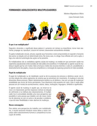 Unidade 13 Apostando na participação juvenil   223

FORMANDO ADOLESCENTES MULTIPLICADORES
                                                                                 Marlene Magnabosco Marra
                                                                                            Liana Fortunato Costa




O que é ser multiplicador?
Segundo o dicionário, o significado dessa palavra é: aumentar em número ou importância; tornar mais vee-
mente; propagar-se; reproduzir; crescer em número; desenvolver extraordinária atividade.
O sujeito multiplicador vincula, articula, expande seus horizontes e está comprometido em expandir o horizonte
dos outros na relação com um determinado tema. No nosso caso, é a droga. Essa reflexão vem com a ação, e
logo uma rede de sustentação das ações se faz presente.
Os multiplicadores são os verdadeiros agentes sociais de mudança, na medida em que promovem saúde nos
segmentos populacionais ainda excluídos da rede pública de assistência. O multiplicador ou agente social de mu-
dança é aquele que faz com muitas mãos uma busca criativa dos recursos inerentes a cada um, possibilitando o
desenvolvimento dos papéis, a busca da competência e a renovação da esperança presente em toda sociedade.

Papel do multiplicador
O papel do multiplicador ou do trabalhador social se dá no processo da estrutura e dinâmica social, isto é,
na inter-relação dos vários segmentos do sistema que se encontram em movimento. A mudança é uma das
dimensões desse processo. Nada é absolutamente estático ou só dinâmico, mas sim um jogo de mudanças/
estabilidade que ocorre de forma permanente. Esse dinamismo está presente em tudo o que é vivido pelas
pessoas em um mundo de acontecimentos, valores, ideias, instituições, linguagens, símbolos e significados.
O agente social de mudança é aquele que, ao incluir-se no
novo e no imprevisível, permite respostas criativas na redução
do sofrimento e na melhoria dos relacionamentos. O multipli-
cador traz à comunidade atendida uma nova perspectiva que
possibilita à outra pessoa que trabalha com ele novas manei-
ras de relacionar-se com os outros e de perceber o problema,
o que dá maior flexibilidade e maior abertura às mudanças.

Novas concepções
Para adotar uma perspectiva de trabalho com multiplicado-
res, a escola necessita introduzir novas ideias e novos con-
ceitos sobre relacionamento humano e competência na exe-
cução de tarefas.
 