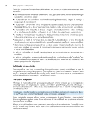 224   Módulo 4 Ações preventivas do uso de drogas na escola


      Para aceitar o desempenho do papel de multiplicador em seu contexto, a escola precisa desenvolver novas
      percepções:
      ƒ essa forma de intervir é considerada uma mudança social, porque lida com o processo de transformação
        que acontece nos sistemas sociais;
      ƒ o multiplicador tem uma competência transformadora como agente de mudança e é polo de promoção e
        reorganização da realidade social;
      ƒ o multiplicador é um construtor, por ter uma perspectiva de intervenção e possibilitar uma visão compar-
        tilhada do problema, não só dos participantes entre si, mas também dos participantes com sua realidade;
      ƒ o multiplicador é como um espelho, ao devolver a imagem à comunidade, reconhece o outro e permite que
        ele se reconheça, devolvendo-lhe a confiança em si, pois ele é um dos que pertencem àquele sistema;
      ƒ o trabalho do multiplicador está vinculado a uma ética que remete a um movimento construtivo e recons-
        trutivo, como compromisso com as oportunidades de todos;
      ƒ não existe um só modelo de intervenção válido, pois o papel do multiplicador absorve as várias dimensões da
        verdade presentes no grupo e mostra as diferentes nuanças formais e sutis, espelhando a riqueza da realidade;
      ƒ são muitas as realidades existentes e distintas, a verdade pode ser vista de muitos ângulos diferentes, de
        modo que a sociedade tem que dispor de mecanismos transformadores mais coerentes com seu contexto
        e com as possibilidades locais;
      ƒ a ação do multiplicador está baseada numa proposta de que aquele que cuida nem sempre deve ser o
        especialista;
      ƒ a ação do multiplicador é uma construção social que pode ser considerada uma ação “terapêutica” por
        conter uma experiência de alguém que pertence à comunidade e assim proporciona oportunidade para uma
        identificação positiva com um problema.

      Multiplicador não especialista
      Podemos qualificar, capacitar e instrumentalizar não especialistas para atuarem em atividades, no papel de
      multiplicador ou de agente social de mudança. Essa qualificação é o suporte que necessitam para avançar em
      seu ofício, aumentando a efetividade dos métodos usados, a partir do momento em que se associam a outros
      profissionais ou técnicos na elaboração e execução de um projeto.

      Formação do multiplicador
      A formação do multiplicador contém aprendizagens que buscam construir um sujeito que se emancipa e ativa
      o mesmo processo com relação a outros sujeitos. A competência gera informação, inovação, autossolução e
      responsabilidade para assumir a autoria de seus atos, estabelecendo um foco no presente e uma preocupação
      com a tarefa educativa.
        Ser educador é trabalhar todo tempo com as dimensões de identidade, pertencimento e autonomia: Quem
        eu sou? A qual grupo pertenço? Que liberdade possuo em relação a esse grupo?
      Ao ser multiplicador, a pessoa reflete e interage com os aspectos da ordem/desordem e da organização/
      desorganização da comunidade, porque ele vive a dimensão da imprevisibilidade que caracteriza as ações que
      visam transformar a realidade.
      A formação do multiplicador passa necessariamente por uma formação pessoal e técnica. Para qualificá-lo nas
      relações pessoais, essa formação precisa oferecer-lhe condições de questionamento que possibilitem uma
      transformação pessoal.
 