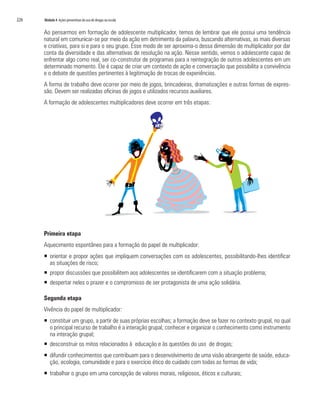 226   Módulo 4 Ações preventivas do uso de drogas na escola


      Ao pensarmos em formação de adolescente multiplicador, temos de lembrar que ele possui uma tendência
      natural em comunicar-se por meio da ação em detrimento da palavra, buscando alternativas, as mais diversas
      e criativas, para si e para o seu grupo. Esse modo de ser aproxima-o dessa dimensão de multiplicador por dar
      conta da diversidade e das alternativas de resolução na ação. Nesse sentido, vemos o adolescente capaz de
      enfrentar algo como real, ser co-construtor de programas para a reintegração de outros adolescentes em um
      determinado momento. Ele é capaz de criar um contexto de ação e conversação que possibilita a convivência
      e o debate de questões pertinentes à legitimação de trocas de experiências.
      A forma de trabalho deve ocorrer por meio de jogos, brincadeiras, dramatizações e outras formas de expres-
      são. Devem ser realizadas oficinas de jogos e utilizados recursos auxiliares.
      A formação de adolescentes multiplicadores deve ocorrer em três etapas:




      Primeira etapa
      Aquecimento espontâneo para a formação do papel de multiplicador:
      ƒ orientar e propor ações que impliquem conversações com os adolescentes, possibilitando-lhes identificar
        as situações de risco;
      ƒ propor discussões que possibilitem aos adolescentes se identificarem com a situação problema;
      ƒ despertar neles o prazer e o compromisso de ser protagonista de uma ação solidária.

      Segunda etapa
      Vivência do papel de multiplicador:
      ƒ constituir um grupo, a partir de suas próprias escolhas; a formação deve se fazer no contexto grupal, no qual
        o principal recurso de trabalho é a interação grupal; conhecer e organizar o conhecimento como instrumento
        na interação grupal;
      ƒ desconstruir os mitos relacionados à educação e às questões do uso de drogas;
      ƒ difundir conhecimentos que contribuam para o desenvolvimento de uma visão abrangente de saúde, educa-
        ção, ecologia, comunidade e para o exercício ético do cuidado com todas as formas de vida;
      ƒ trabalhar o grupo em uma concepção de valores morais, religiosos, éticos e culturais;
 