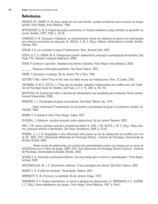 228   Módulo 4 Ações preventivas do uso de drogas na escola


      Referências
      ANDOLFI, M.; HABER, R. Por favor, ajude-me com esta família: usando consultores como recursos na terapia
      familiar. Porto Alegre: Artes Médicas, 1998.
      BITTENCOURT, C. N. N. Projeto de justiça comunitária. In: Projeto cidadania e justiça também se aprendem na
      escola. Brasília: TJDFT, 2002. p. 25-36.
      CARDOSO, A. N. Educação e Cidadania: as representações sociais de cidadania de jovens com participação
      em contexto comunitário de educação. In: SOUSA, S. M. G. (Org.). Infância, Adolescência e Família. Goiânia:
      Cânone, 2001.
      COSLIN, P. G. Les conduites à risque à l’adolescence. Paris: Armand Colin, 2003.
      COSTA, A. C. G.; VIEIRA, M. A. Protagonismo juvenil: adolescência, educação e participação democrática. São
      Paulo: FTD; Salvador: Fundação Odebrecht, 2006.
      DEMO, P. Conhecer e aprender. Sabedoria dos limites e desafios. Porto Alegre: Artes Médicas, 2000.
      ______. Pesquisa e informação qualitativa. São Paulo: Papirus, 2001.
      FREIRE, P. Educação e mudança. Rio de Janeiro: Paz e Terra, 1993.
      GUTTON, P. Moi, violent? Pour en finir avec nos idées recues sur l’adolescence. Paris: JC Lattès, 2005.
      JACOBINA, O. M. P.; COSTA, L. F. Para não ser bandido: trabalho e adolescentes em conflito com a lei. Cader-
      nos de Psicologia Social do Trabalho, São Paulo, v. 2, n. 10, 2007, p. 95-110.
      MAFFESOLI, M. O tempo das tribos: o declínio do individualismo nas sociedades pós-modernas. Rio de Janeiro:
      Forense Universitária, 2006.
      MORENO, J. L. Psicoterapia de grupo e psicodrama. São Paulo: Mestre Jou, 1974.
      ______. Quem sobreviverá? Fundamentos da sociometria, psicoterapia de grupo e sociodrama. Goiânia: Di-
      mensão, 1992.
      MORIN, E. O método 6: ética. Porto Alegre: Sulina, 2007.
      OUTEIRAL, J. Adolescer: estudos revisados sobre adolescência. Rio de Janeiro: Revinter, 2003.
      PAIS, J. M. Jovens, bandas musicais e revivalismos tribais. In: PAIS, J. M.; BLASS, L. M. S. (Org.). Tribos urba-
      nas: produção artística e identidades. São Paulo: Annablume, 2004. p. 23-42.
      PEREIRA, S. E. F. N. Drogadição e atos infracionais entre jovens na voz do adolescente em conflito com a lei
      do DF. 2003. 270 f. Dissertação (Mestrado em Psicologia Clínica) – Instituto de Psicologia, Universidade de
      Brasília, Brasília, 2003.
      ______. Redes sociais de adolescentes em contexto de vulnerabilidade social e sua relação com os riscos de
      envolvimento com o tráfico de drogas. 2009. 320 f. Tese (Doutorado em Psicologia Clínica e Cultura) – Instituto
      de Psicologia, Universidade de Brasília, Brasília, 2009.
      SCHÖN, D. A. Educando o profissional reflexivo. Um novo design para o ensino e a aprendizagem. Porto Alegre:
      Artmed, 2000.
      VASCONCELLOS, M. J. E. Pensamento sistêmico. O novo paradigma da ciência. São Paulo: Papirus, 2002.
      WARAT, L. A. O ofício do mediador. Florianópolis: Habitus, 2001.
      WINNICOTT, D. W. O brincar e a realidade. Rio de Janeiro: Imago, 1975.
      ZIMERMAN, D. E. Grupos espontâneos: as turmas e gangues de adolescentes. In: ZIMERMAN, D. E.; OSÓRIO,
      L. C. (Org.). Como trabalhamos com grupos. Porto Alegre: Artes Médicas, 1997. p. 59-67.
 