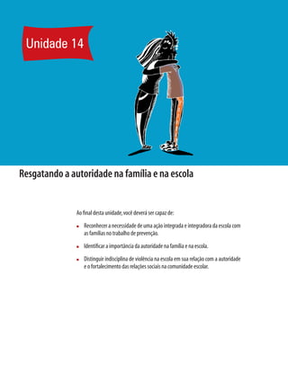 Unidade 14




Resgatando a autoridade na família e na escola


               Ao ﬁnal desta unidade, você deverá ser capaz de:
               n   Reconhecer a necessidade de uma ação integrada e integradora da escola com
                   as famílias no trabalho de prevenção.
               n   Identiﬁcar a importância da autoridade na família e na escola.
               n   Distinguir indisciplina de violência na escola em sua relação com a autoridade
                   e o fortalecimento das relações sociais na comunidade escolar.
 