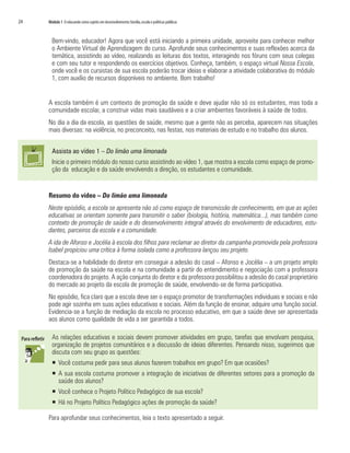 24   Módulo 1 O educando como sujeito em desenvolvimento: família, escola e políticas públicas



       Bem-vindo, educador! Agora que você está iniciando a primeira unidade, aproveite para conhecer melhor
       o Ambiente Virtual de Aprendizagem do curso. Aprofunde seus conhecimentos e suas reflexões acerca da
       temática, assistindo ao vídeo, realizando as leituras dos textos, interagindo nos fóruns com seus colegas
       e com seu tutor e respondendo os exercícios objetivos. Conheça, também, o espaço virtual Nossa Escola,
       onde você e os cursistas de sua escola poderão trocar ideias e elaborar a atividade colaborativa do módulo
       1, com auxílio de recursos disponíveis no ambiente. Bom trabalho!


     A escola também é um contexto de promoção da saúde e deve ajudar não só os estudantes, mas toda a
     comunidade escolar, a construir vidas mais saudáveis e a criar ambientes favoráveis à saúde de todos.
     No dia a dia da escola, as questões de saúde, mesmo que a gente não as perceba, aparecem nas situações
     mais diversas: na violência, no preconceito, nas festas, nos materiais de estudo e no trabalho dos alunos.


       Assista ao vídeo 1 – Do limão uma limonada
       Inicie o primeiro módulo do nosso curso assistindo ao vídeo 1, que mostra a escola como espaço de promo-
       ção da educação e da saúde envolvendo a direção, os estudantes e comunidade.


     Resumo do vídeo – Do limão uma limonada
     Neste episódio, a escola se apresenta não só como espaço de transmissão de conhecimento, em que as ações
     educativas se orientam somente para transmitir o saber (biologia, história, matemática...), mas também como
     contexto de promoção de saúde e do desenvolvimento integral através do envolvimento de educadores, estu-
     dantes, parceiros da escola e a comunidade.
     A ida de Afonso e Jocélia à escola dos filhos para reclamar ao diretor da campanha promovida pela professora
     Isabel propiciou uma crítica à forma isolada como a professora lançou seu projeto.
     Destaca-se a habilidade do diretor em conseguir a adesão do casal – Afonso e Jocélia – a um projeto amplo
     de promoção da saúde na escola e na comunidade a partir do entendimento e negociação com a professora
     coordenadora do projeto. A ação conjunta do diretor e da professora possibilitou a adesão do casal proprietário
     do mercado ao projeto da escola de promoção de saúde, envolvendo-se de forma participativa.
     No episódio, fica claro que a escola deve ser o espaço promotor de transformações individuais e sociais e não
     pode agir sozinha em suas ações educativas e sociais. Além da função de ensinar, adquire uma função social.
     Evidencia-se a função de mediação da escola no processo educativo, em que a saúde deve ser apresentada
     aos alunos como qualidade de vida a ser garantida a todos.

       As relações educativas e sociais devem promover atividades em grupo, tarefas que envolvam pesquisa,
       organização de projetos comunitários e a discussão de ideias diferentes. Pensando nisso, sugerimos que
       discuta com seu grupo as questões:
       ƒ Você costuma pedir para seus alunos fazerem trabalhos em grupo? Em que ocasiões?
       ƒ A sua escola costuma promover a integração de iniciativas de diferentes setores para a promoção da
         saúde dos alunos?
       ƒ Você conhece o Projeto Político Pedagógico de sua escola?
       ƒ Há no Projeto Político Pedagógico ações de promoção da saúde?

     Para aprofundar seus conhecimentos, leia o texto apresentado a seguir.
 