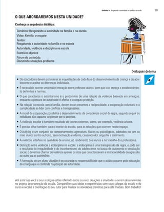 Unidade 14 Resgatando a autoridade na família e na escola   231

O QUE ABORDAREMOS NESTA UNIDADE?
Conheça a sequência didática:

 Temática: Resgatando a autoridade na família e na escola
 Vídeo: Familia: o resgate
 Textos:
 Resgatando a autoridade na família e na escola
 Autoridade, violência e disciplina na escola
 Exercício objetivo
 Fórum de conteúdo:
 Discutindo situações-problema




 ƒ Os educadores devem considerar as inquietações de cada fase do desenvolvimento da criança e do ado-
   lescente e aceitar as diferenças individuais.
 ƒ É necessário ocorrer uma maior interação entre professor-alunos, sem que isso impeça o estabelecimen-
   to de limites e normas.
 ƒ O que caracteriza o autoritarismo é o predomínio de uma relação de violência baseada em ameaças,
   enquanto a postura de autoridade é afetiva e assegura proteção.
 ƒ Na relação da escola com a família, devem estar presentes a reciprocidade, a cooperação voluntária e a
   cumplicidade ao lidar com conflitos e transgressões.
 ƒ A moral da cooperação possibilita o desenvolvimento da consciência social da regra, segundo a qual os
   indivíduos são capazes de pensar por si próprios.
 ƒ A violência escolar é também resultado de fatores externos, como, por exemplo, violência urbana.
 ƒ É preciso olhar também para o interior da escola, para as relações que ocorrem nesse espaço.
 ƒ O bullying é um conjunto de comportamentos agressivos, físicos ou psicológicos, adotados por um ou
   mais alunos contra outro(s), sem motivação evidente, causando dor, angústia e sofrimento.
 ƒ A violência interfere na qualidade de ensino, no rendimento dos alunos e no trabalho dos professores.
 ƒ Distinção entre violência e indisciplina na escola: a indisciplina é uma transgressão da regra, e pode ser
   o resultado da irregularidade e do inconformismo do adolescente na busca de autonomia e vinculação
   social. E devemos chamar de violência apenas os atos que caracterizavam a intencionalidade da agressão
   ao outro ou ao patrimônio.
 ƒ A formação de um aluno cidadão é estruturada na responsabilidade que o adulto assume pela educação
   da criança que é conferida na posição de autoridade.




Até esta fase você e seus colegas estão refletindo sobre os eixos de ações e atividades a serem desenvolvidas
no projeto de prevenção da escola. Compartilhe suas ideias e experiências com seus colegas da escola e do
curso e receba a orientação do seu tutor para finalizar as atividades previstas para este módulo. Bom trabalho!
 