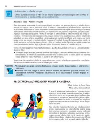 232   Módulo 4 Ações preventivas do uso de drogas na escola



        Assista ao vídeo 14 – Família: o resgate
        Comece a unidade assistindo ao vídeo 14, que trata do resgate da autoridade dos pais sobre os filhos, de-
        monstrando como os pais devem lidar com a questão do limite.

      Resumo do vídeo – Família: o resgate
      A escola promove uma reunião de pais compartilhando com eles a sua preocupação com as atitudes desres-
      peitosas dos rapazes com as garotas da escola. O educador coordenador da reunião enfatiza a importância
      da autoridade da escola e da família no processo de estabelecimento das regras e dos limites para os filhos
      adolescentes. O tema da autoridade aproxima pais e professores que passam a compartilhar suas dificuldades.
      A postura segura da escola quanto à forma de lidar com os adolescentes no estabelecimento dos limites ne-
      cessários e na negociação das regras possibilita aos pais repensarem o resgate das suas próprias relações de
      autoridade com seus filhos. A sexualidade e as drogas surgem como temas difíceis, tanto para os pais como
      para a escola, que passam a construir soluções conjuntas. O resultado dessa ação conjunta entre a escola e a
      família aparece na melhoria da relação entre pais e filhos no cotidiano familiar. Destaca-se a atividade da escola
      com os adolescentes em uma negociação participativa de direitos e deveres na convivência social.
      Vamos relembrar os pontos mais importantes sobre a questão da autoridade e limites na adolescência abor-
      dados no vídeo:
      ƒ Ao mesmo tempo em que o jovem necessita de liberdade para construir sua identidade e autonomia, tam-
        bém sente falta de referências sólidas de autoridade, tanto na família quanto na escola. Se ele não encontra
        nesses ambientes essas referências, irá buscá-las em outros lugares.
      Vimos como é importante o trabalho de cooperação entre a escola e a família para compartilhar experiências,
      dividir as responsabilidades e encontrar uma linguagem comum.
        ƒ Construa com seu grupo exemplos de situações em que a questão da autoridade e do autoritarismo
          aparecem.
        ƒ Comente com seus colegas a relação entre os modelos de autoridade que você viveu na sua
          adolescência, na família e na escola e a sua maneira de ver a autoridade no exercício do papel de
          educador.


      RESGATANDO A AUTORIDADE NA FAMÍLIA E NA ESCOLA
                                                                                          Maria Lizabete de Souza Póvoa
                                                                                           Maria Fátima Olivier Sudbrack
                                                              O tema da autoridade é fundamental para o trabalho de pre-
                                                              venção do uso de drogas, especialmente na fase da adoles-
                                                              cência. Para isso, é preciso que a escola e a família estejam
                                                              consoantes na forma como agem na definição das regras,
                                                              no estabelecimento dos limites e, sobretudo, em relação ao
                                                              próprio valor da autoridade estabelecido por ambas no pro-
                                                              cesso educativo.
                                                              Para entender mais profundamente que relações existem
                                                              entre a cultura escolar e a cultura familiar e como esses
                                                              dois universos interagem, é necessário ter uma noção das
                                                              dimensões da disciplina, autoridade, autonomia, limites,
                                                              regras, normas, valores, ética, moral, convenções sociais,
                                                              códigos de conduta e cidadania. Dimensões essas difíceis
                                                              de serem vivenciadas tanto na escola quanto na família.
 