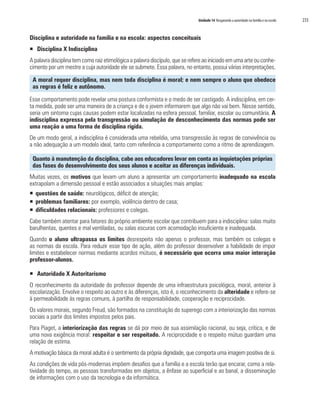 Unidade 14 Resgatando a autoridade na família e na escola   233


Disciplina e autoridade na família e na escola: aspectos conceituais
ƒ Disciplina X Indisciplina
A palavra disciplina tem como raiz etimológica a palavra discípulo, que se refere ao iniciado em uma arte ou conhe-
cimento por um mestre a cuja autoridade ele se submete. Essa palavra, no entanto, possui várias interpretações.

 A moral requer disciplina, mas nem toda disciplina é moral; e nem sempre o aluno que obedece
 as regras é feliz e autônomo.

Esse comportamento pode revelar uma postura conformista e o medo de ser castigado. A indisciplina, em cer-
ta medida, pode ser uma maneira de a criança e de o jovem informarem que algo não vai bem. Nesse sentido,
seria um sintoma cujas causas podem estar localizadas na esfera pessoal, familiar, escolar ou comunitária. A
indisciplina expressa pela transgressão ou simulação de desconhecimento das normas pode ser
uma reação a uma forma de disciplina rígida.
De um modo geral, a indisciplina é considerada uma rebeldia, uma transgressão às regras de convivência ou
a não adequação a um modelo ideal, tanto com referência a comportamento como a ritmo de aprendizagem.

 Quanto à manutenção da disciplina, cabe aos educadores levar em conta as inquietações próprias
 das fases do desenvolvimento dos seus alunos e aceitar as diferenças individuais.
Muitas vezes, os motivos que levam um aluno a apresentar um comportamento inadequado na escola
extrapolam a dimensão pessoal e estão associados a situações mais amplas:
ƒ questões de saúde: neurológicos, déficit de atenção;
ƒ problemas familiares: por exemplo, violência dentro de casa;
ƒ dificuldades relacionais: professores e colegas.
Cabe também atentar para fatores do próprio ambiente escolar que contribuem para a indisciplina: salas muito
barulhentas, quentes e mal ventiladas, ou salas escuras com acomodação insuficiente e inadequada.
Quando o aluno ultrapassa os limites desrespeita não apenas o professor, mas também os colegas e
as normas da escola. Para reduzir esse tipo de ação, além do professor desenvolver a habilidade de impor
limites e estabelecer normas mediante acordos mútuos, é necessário que ocorra uma maior interação
professor-alunos.

ƒ Autoridade X Autoritarismo
O reconhecimento da autoridade do professor depende de uma infraestrutura psicológica, moral, anterior à
escolarização. Envolve o respeito ao outro e às diferenças, isto é, o reconhecimento da alteridade e refere-se
à permeabilidade às regras comuns, à partilha de responsabilidade, cooperação e reciprocidade.
Os valores morais, segundo Freud, são formados na constituição do superego com a interiorização das normas
sociais a partir dos limites impostos pelos pais.
Para Piaget, a interiorização das regras se dá por meio de sua assimilação racional, ou seja, crítica, e de
uma nova exigência moral: respeitar e ser respeitado. A reciprocidade e o respeito mútuo guardam uma
relação de estima.
A motivação básica da moral adulta é o sentimento da própria dignidade, que comporta uma imagem positiva de si.
As condições de vida pós-modernas impõem desafios que a família e a escola terão que encarar, como a rela-
tividade do tempo, as pessoas transformadas em objetos, a ênfase ao superficial e ao banal, a disseminação
de informações com o uso da tecnologia e da informática.
 
