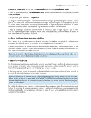 Unidade 14 Resgatando a autoridade na família e na escola   235

A moral da cooperação permite que essa autoridade soberana seja criticada pela razão.
A partir de determinada idade, o processo educativo desenvolve na criança outro tipo de relação calcada
na reciprocidade.
A relação entre iguais possibilita a cooperação.
As relações autoritárias reforçam a heteronomia normal das crianças quando empregam castigos e recom-
pensas, não estimulando o desenvolvimento da autonomia por meio do diálogo e da troca de pontos de vista.
As escolas podem reforçar esse processo quando fortalecem as regras e os padrões autoritários da família,
impedindo que os estudantes possam pensar logicamente e criticamente com autonomia.
A moral da cooperação possibilita o desenvolvimento da consciência social da regra, segundo a qual os indiví-
duos são capazes de pensar por si próprios. Assim, cabe, nessa perspectiva, incentivar a troca de pontos de
vista e a ajuda mútua no processo educativo.

A relação família-escola no resgate da autoridade
Para a prevenção do uso de álcool e outras drogas é fundamental estabelecer uma relação de confiança mútua
entre a escola e a família quanto às competências no estabelecimento da autoridade.
O adolescente necessita de referências sólidas e coerentes e ficará perdido e confuso se justamente os dois
segmentos – família e escola – a partir dos quais ele constrói o seu modelo de autoridade, estiverem em con-
flito, sustentando um jogo de culpa e acusações.

 É preciso dimensionar a disciplina escolar como uma reconstrução da autoridade do professor e dos pais e
 uma permanente construção da autonomia dos estudantes.

Considerações finais
Os alunos precisam de interação, participação, parceria, respeito e limites. A essência da autonomia consiste
em as pessoas se tornarem aptas a tomar decisões por si próprias. A autonomia significa levar em conta os
fatos relevantes para decidir quanto à forma de agir que beneficie a todos.
A disciplina deve ser focada dentro da dimensão da cidadania, que implica estabelecer laços, segundo os
princípios da autoridade e da autonomia moral e intelectual.

 É preciso desenvolver no ambiente escolar um projeto pedagógico que abranja direitos, deveres e virtudes.
 Nesse projeto, as regras da vivência em grupo devem ser compartilhadas no exercício pleno da cidadania
 escolar, que prevê contratos de convivência entre os professores e os alunos, nas suas diferentes posições,
 papéis e competências.

No modelo da educação para a saúde, o resgate da autoridade dos pais e dos professores constitui uma es-
tratégia de prevenção do uso de drogas, pois a criança e o adolescente estarão mais preparados para resolver
as diferentes situações com uma postura reflexiva e de busca de apoio junto aos adultos nos momentos em
que sentirem necessidade.
 