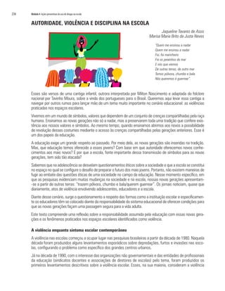 236   Módulo 4 Ações preventivas do uso de drogas na escola


      AUTORIDADE, VIOLÊNCIA E DISCIPLINA NA ESCOLA
                                                                                         Jaqueline Tavares de Assis
                                                                                  Marisa Maria Brito da Justa Neves

                                                                                      “Quem me ensinou a nadar
                                                                                      Quem me ensinou a nadar
                                                                                      Foi, foi marinheiro
                                                                                      Foi os peixinhos do mar
                                                                                      E nós que viemos
                                                                                      De outras terras, de outro mar
                                                                                      Temos pólvora, chumbo e bala
                                                                                      Nós queremos é guerrear”.



      Esses são versos de uma cantiga infantil, outrora interpretada por Milton Nascimento e adaptada do folclore
      nacional por Tavinho Moura, sobre a vinda dos portugueses para o Brasil. Queremos aqui levar essa cantiga a
      navegar por outros rumos para lançar mão de um tema muito importante no cenário educacional: as violências
      praticadas nos espaços escolares.
      Vivemos em um mundo de símbolos, valores que dependem de um conjunto de crenças compartilhadas pela raça
      humana. Ensinamos as novas gerações não só a nadar, mas a preservarem toda uma tradição que confere exis-
      tência aos nossos valores e símbolos. Ao mesmo tempo, quando ensinamos abrimos aos novos a possibilidade
      de revolução desses costumes mediante o acesso às crenças compartilhadas pelas gerações anteriores. Esse é
      um dos papeis da educação.
      A educação exige um grande respeito ao passado. Por meio dela, as novas gerações são inseridas na tradição.
      Mas, que educação temos oferecido a esses jovens? Com base em que autoridade oferecemos novos conhe-
      cimentos aos mais novos? E por que a escola, fonte importante dessa transmissão de símbolos para as novas
      gerações, tem sido tão atacada?
      Sabemos que na adolescência se desvelam questionamentos éticos sobre a sociedade e que a escola se constitui
      no espaço no qual se configure o desafio de preparar o futuro dos mais jovens. Portanto, não existem maneiras de
      fugir ao embate das questões éticas de uma sociedade no campo da educação. Nesse momento específico, em
      que as pesquisas evidenciam muitas mudanças na sociedade e na escola, nossas novas gerações apresentam-
      -se a partir de outras terras: “trazem pólvora, chumbo e bala/querem guerrear”. Os jornais noticiam, quase que
      diariamente, atos de violência envolvendo adolescentes, educadores e a escola.
      Diante desse cenário, surge o questionamento a respeito das formas como a instituição escolar e especificamen-
      te os educadores têm se colocado diante da responsabilidade do sistema educacional de oferecer condições para
      que as novas gerações façam uma passagem segura para a vida adulta.
      Este texto compreende uma reflexão sobre a responsabilidade assumida pela educação com essas novas gera-
      ções e os fenômenos praticados nos espaços escolares identificados como violência.

      A violência enquanto sintoma escolar contemporâneo
      A violência nas escolas começou a ocupar lugar nas pesquisas brasileiras a partir da década de 1980. Naquela
      década foram produzidos alguns levantamentos esporádicos sobre depredações, furtos e invasões nas esco-
      las, configurando o problema como específico dos grandes centros urbanos.
      Já na década de 1990, com o interesse das organizações não governamentais e das entidades de profissionais
      da educação (sindicatos docentes e associações de diretores de escolas) pelo tema, foram produzidos os
      primeiros levantamentos descritivos sobre a violência escolar. Esses, na sua maioria, consideram a violência
 
