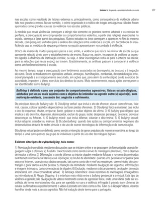Unidade 14 Resgatando a autoridade na família e na escola   237


nas escolas como resultado de fatores externos e, principalmente, como consequência da violência urbana
tida nos grandes centros. Nesse sentido, o crime organizado e o tráfico de drogas em algumas cidades foram
apontados como grandes causas da violência nas escolas públicas.
À medida que essas violências começam a atingir não somente os grandes centros urbanos e as escolas de
periferia, a preocupação em compreender os comportamentos violentos, a partir das relações vivenciadas na
escola, começa a fazer parte das pesquisas. Outros estudos na área começam a aparecer no fim da mesma
década, com pesquisas voltadas para a análise das relações entre violência e escola, em decorrência da insu-
ficiência que as medidas de segurança interna na escola apresentaram no combate à violência.
O foco de análise de muitas pesquisas passa a ser, então, a violência que nasce no interior da escola ou que
apresente relação direta com o estabelecimento de ensino. Busca-se, assim, incorporar às análises os aspec-
tos ligados à dinâmica da instituição escolar, ou seja, o olhar investigativo volta-se para o interior da escola,
para as relações que nesse espaço se travam. Gradativamente, as análises passam a considerar a violência
como um fenômeno interno à escola.
Ao mesmo tempo, surge a preocupação com fenômenos associados ao desrespeito, ao descaso e à negação
do outro. Esses se traduzem em agressões verbais, ameaças, humilhações, zombarias, desestabilização emo-
cional planejada e estrategicamente executada, em ações que, para além da contestação ou do exercício de
autoridade, impedem o pleno exercício dos direitos do outro. Mais recentemente, essas ações começaram a
ser identificadas como bullying.

 Bullying é definido como um conjunto de comportamentos agressivos, físicos ou psicológicos,
 adotados por um ou mais sujeitos com o objetivo de intimidar ou agredir outro(s) sujeito(s), sem
 motivação evidente, causando dor, angústia e sofrimento.

Os principais tipos de bullying são: 1) O bullying verbal: que inclui o ato de afrontar, atacar com ofensas, falar
mal, caçoar, colocar apelidos depreciativos ou fazer piadas ofensivas. 2) O bullying físico e material: que inclui
o ato de espancar, chutar, empurrar, bater, golpear e roubar objetos da vítima. 3) O bullying psicológico: que
implica o ato de irritar, depreciar, desrespeitar, excluir do grupo, isolar, desprezar, perseguir, desonrar, provocar
desavenças ou fofocas. 4) O bullying moral: que inclui difamar, caluniar e discriminar. 5) O bullying sexual:
inclui estuprar, assediar ou insinuar. 6) O cyberbullying: quando tais ações ou comportamentos negativos são
desenvolvidos através de redes virtuais e do uso de outras tecnologias da informação e da comunicação.
O bullying virtual pode ser definido como sendo a intenção de gerar prejuízos de maneira repetitiva ao longo do
tempo a uma outra pessoa ou grupo de indivíduos a partir do uso das tecnologias digitais.

Existem oito tipos de cyberbullying, tais como:
1) Provocação incendiária: mediante discussões que se iniciam online e se propagam de forma rápida usando lin-
guagem vulgar e ofensiva; 2) Assédio: caracterizado como sendo o envio de mensagens ofensivas, com o objetivo
de insultar a vítima; 3) Difamação: o ato de difamar ou injuriar alguém mediante fofocas e rumores disseminados
na Internet visando causar danos a sua reputação; 4) Roubo de identidade: quando uma pessoa se faz passar pela
outra na Internet, usando seus dados pessoais, tais como conta de e-mail ou messenger, com o intuito de cons-
tranger e gerar danos à outra pessoa; 5) Violação da intimidade: mediante divulgação de segredos, informações
e imagens íntimas ou comprometedoras de alguém; 6) Exclusão: mediante o distanciamento de alguém de modo
intencional, em uma comunidade virtual; 7) Ameaça cibernética: envio repetitivo de mensagens ameaçadoras
ou intimidadoras.8) Happy Slapping: é a interface mais nítida entre o bullying presencial e o virtual. Este tipo de
violência é gerado pela divulgação de vídeos mostrando cenas de agressão física, onde uma vítima pode ser es-
colhida, de forma intencional ou não, para ser agredida na rua e a violência infringida é gravada com câmeras de
celular ou filmadoras e posteriormente o vídeo é postado em sites como o You Tube ou o Google Vídeos, visando
humilhar ainda mais a pessoa agredida. Não há tradução deste termo para o português.
 
